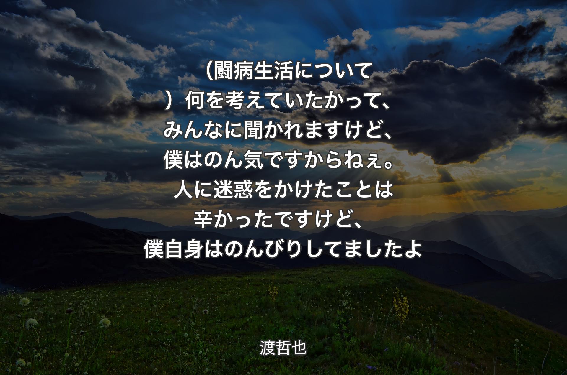 （闘病生活について）何を考えていたかって、みんなに聞かれますけど、僕はのん気ですからねぇ。人に迷惑をかけたことは辛かったですけど、僕自身はのんびりしてましたよ - 渡哲也