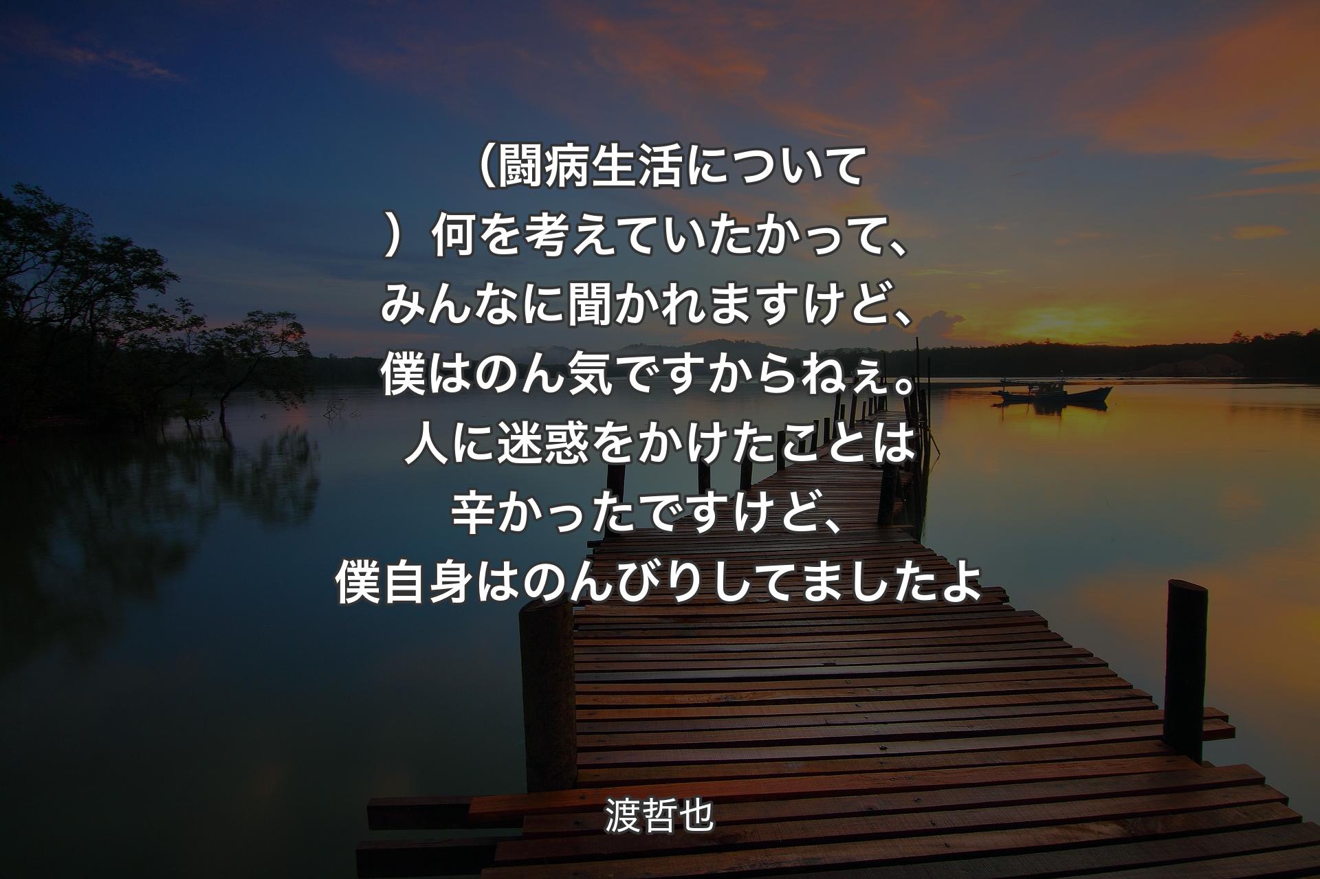 （闘病生活について）何を考えていたかって、みんなに聞かれますけど、僕はのん気ですからねぇ。人に迷惑をかけたことは辛かったですけど、僕自身はのんびりしてましたよ - 渡哲也