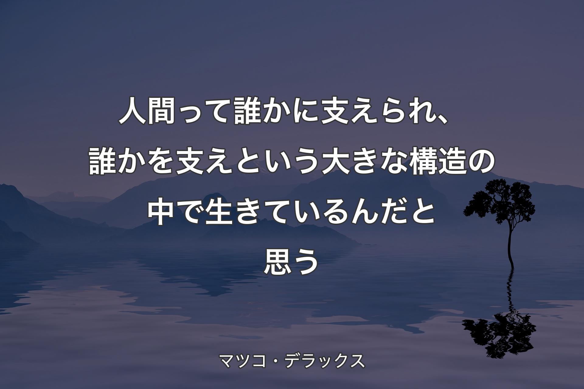 人間って誰かに支えられ、誰かを支えという大きな構造の中で生きているんだと思う - マツコ・デラックス