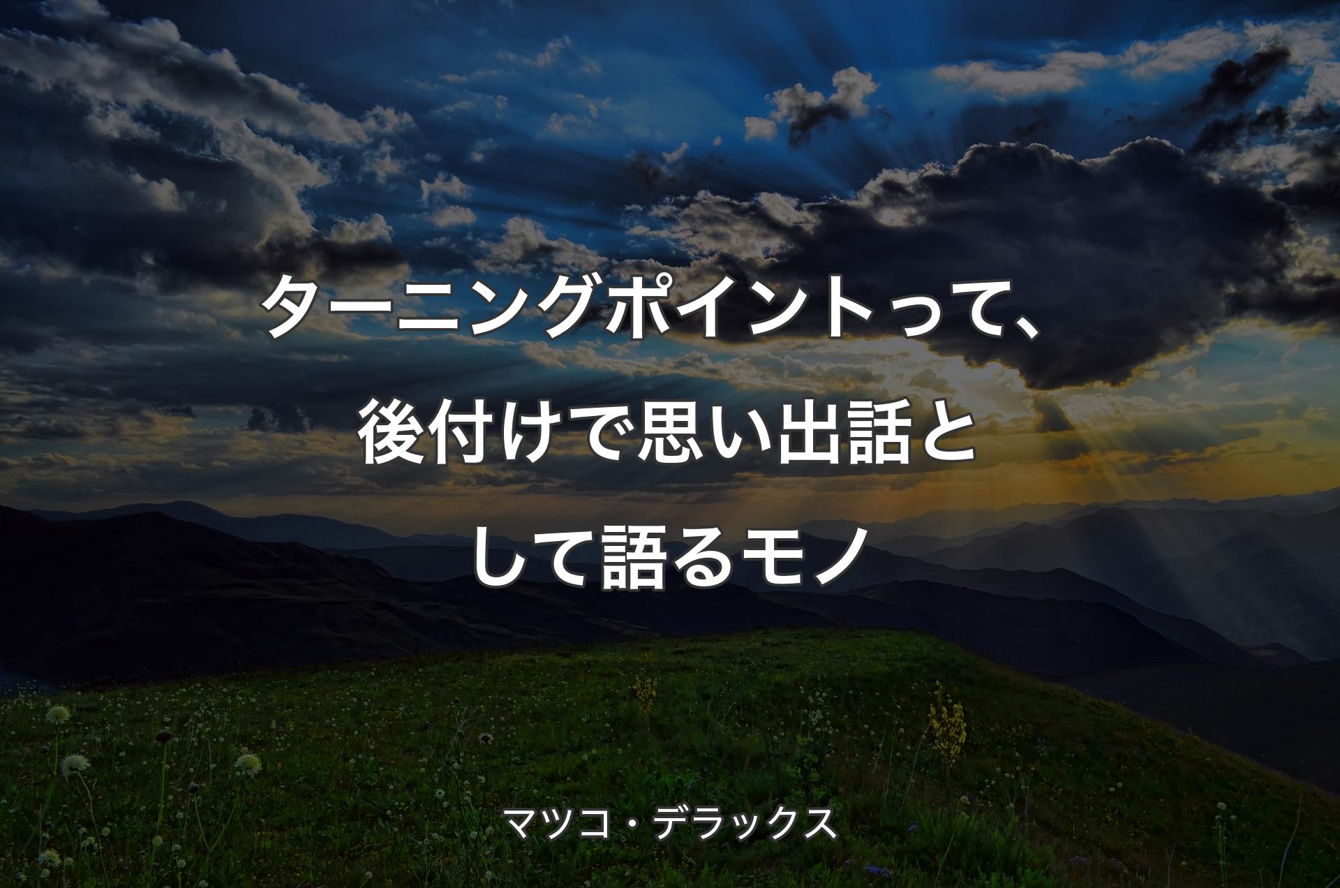 ターニングポイントって、後付けで思い出話として語るモノ - マツコ・デラックス