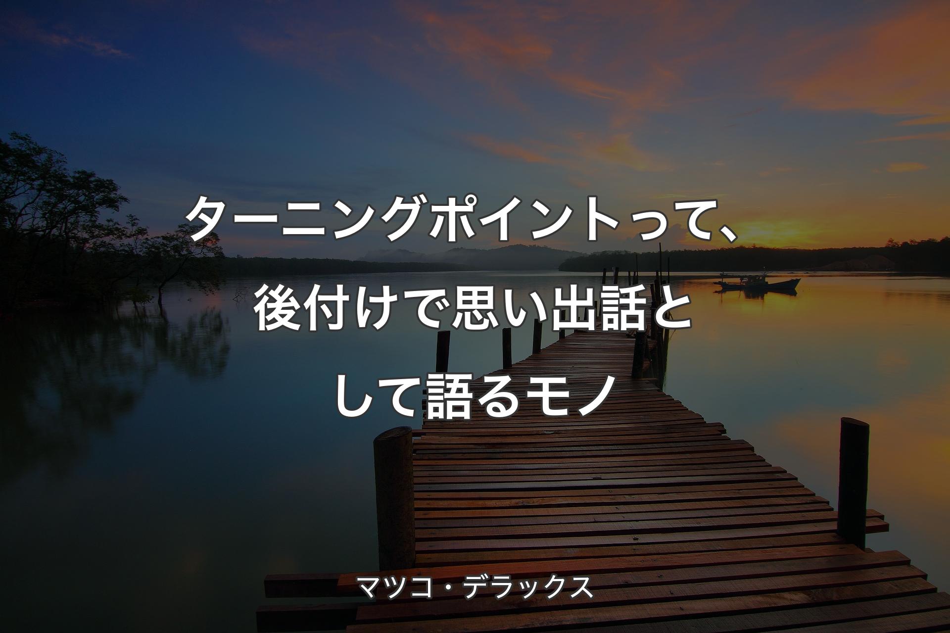 ターニングポイントって、後付けで思い出話として語るモノ - マツコ・デラックス