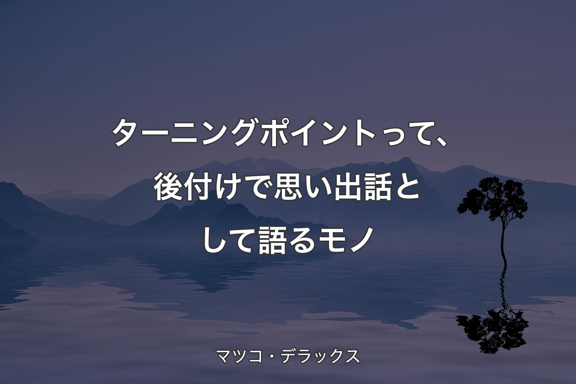 【背景4】ターニングポイントって、後付けで思い出話として語るモノ - マツコ・デラックス