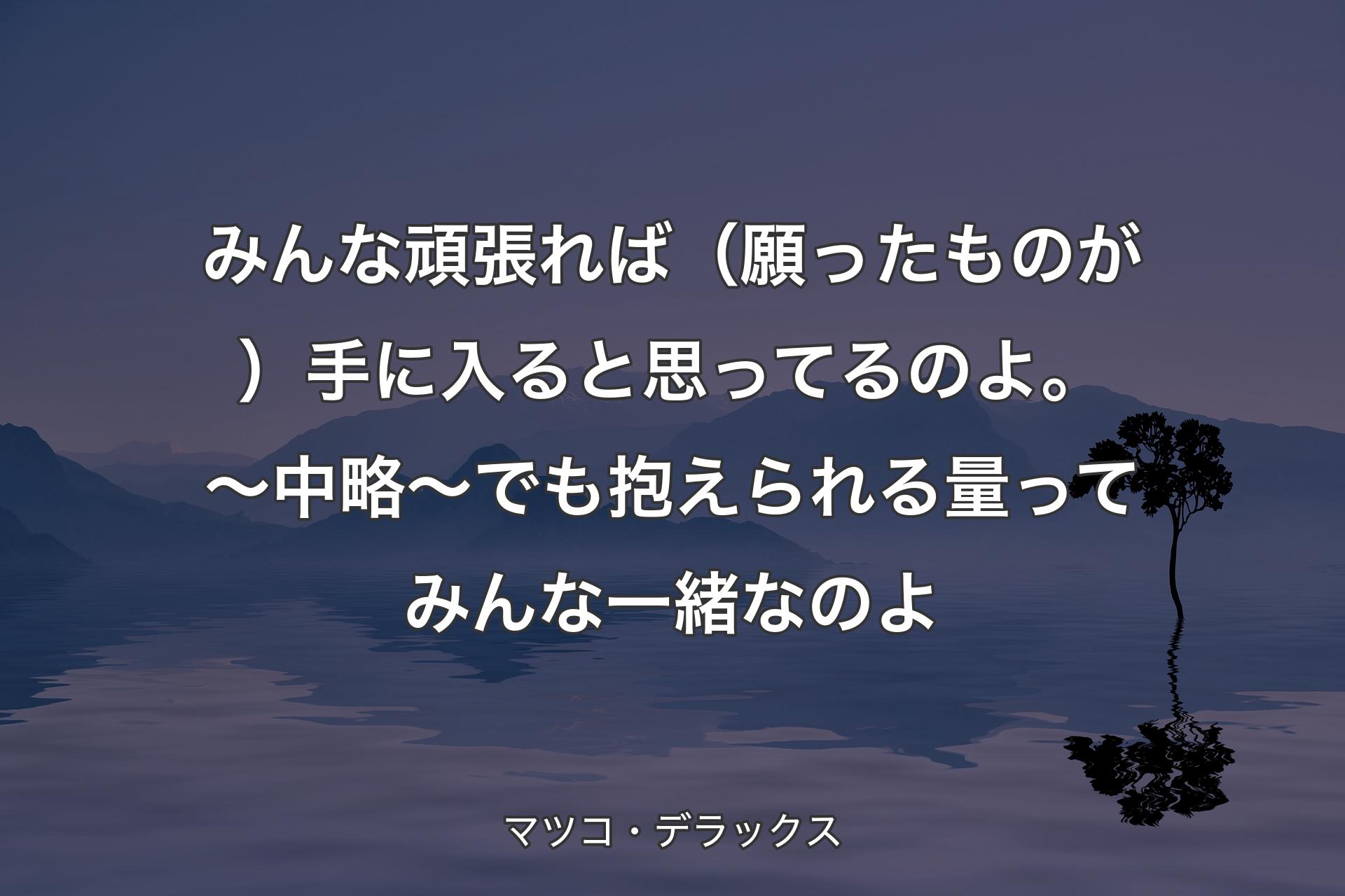 【背景4】みんな頑張れば（願ったものが）手に入ると思ってるのよ。 ～中略～ でも抱えられる量ってみんな一緒なのよ - マツコ・デラックス