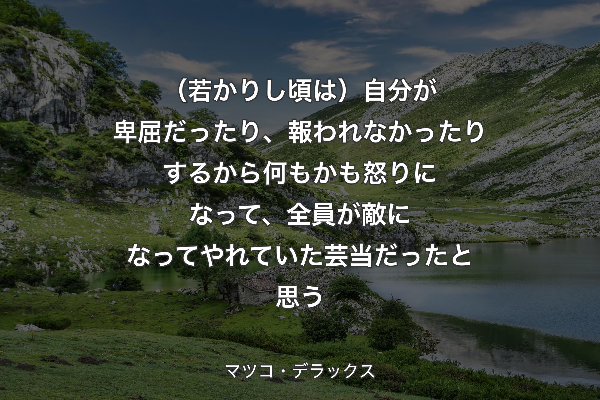 （若かりし頃は）自分が卑屈だったり、報われなかったりするから何もかも怒りになって、全員が敵になってやれていた芸当だったと思う - マツコ・デラックス