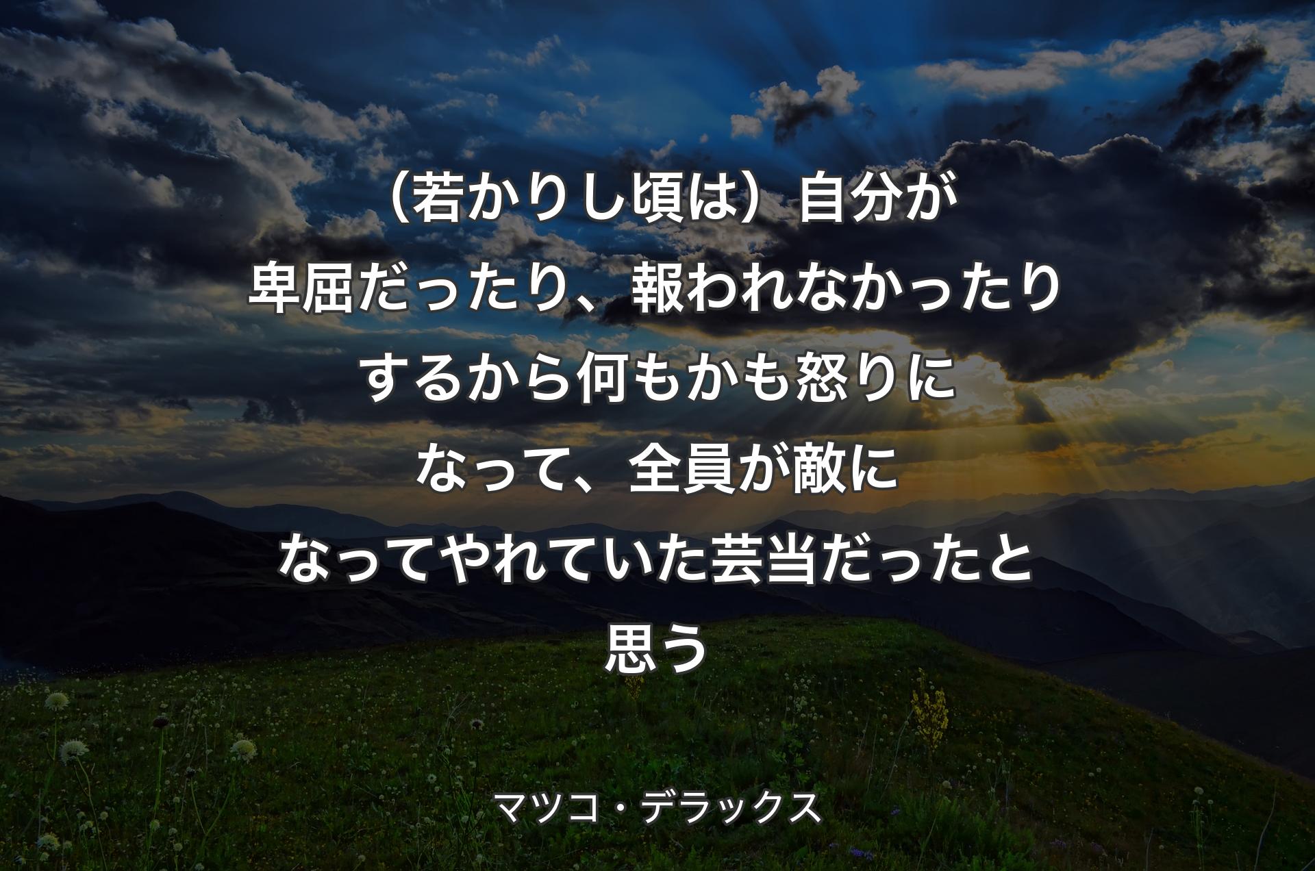 （若かりし頃は）自分が卑屈だったり、報われなかったりするから何もかも怒りになって、全員が敵になってやれていた芸当だったと思う - マツコ・デラックス