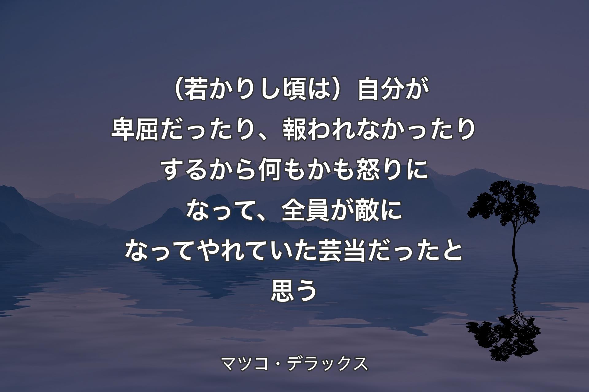 【背景4】（若かりし頃は）自分が卑屈だったり、報われなかったりするから何もかも怒りになって、全員が敵になってやれていた芸当だったと思う - マツコ・デラックス