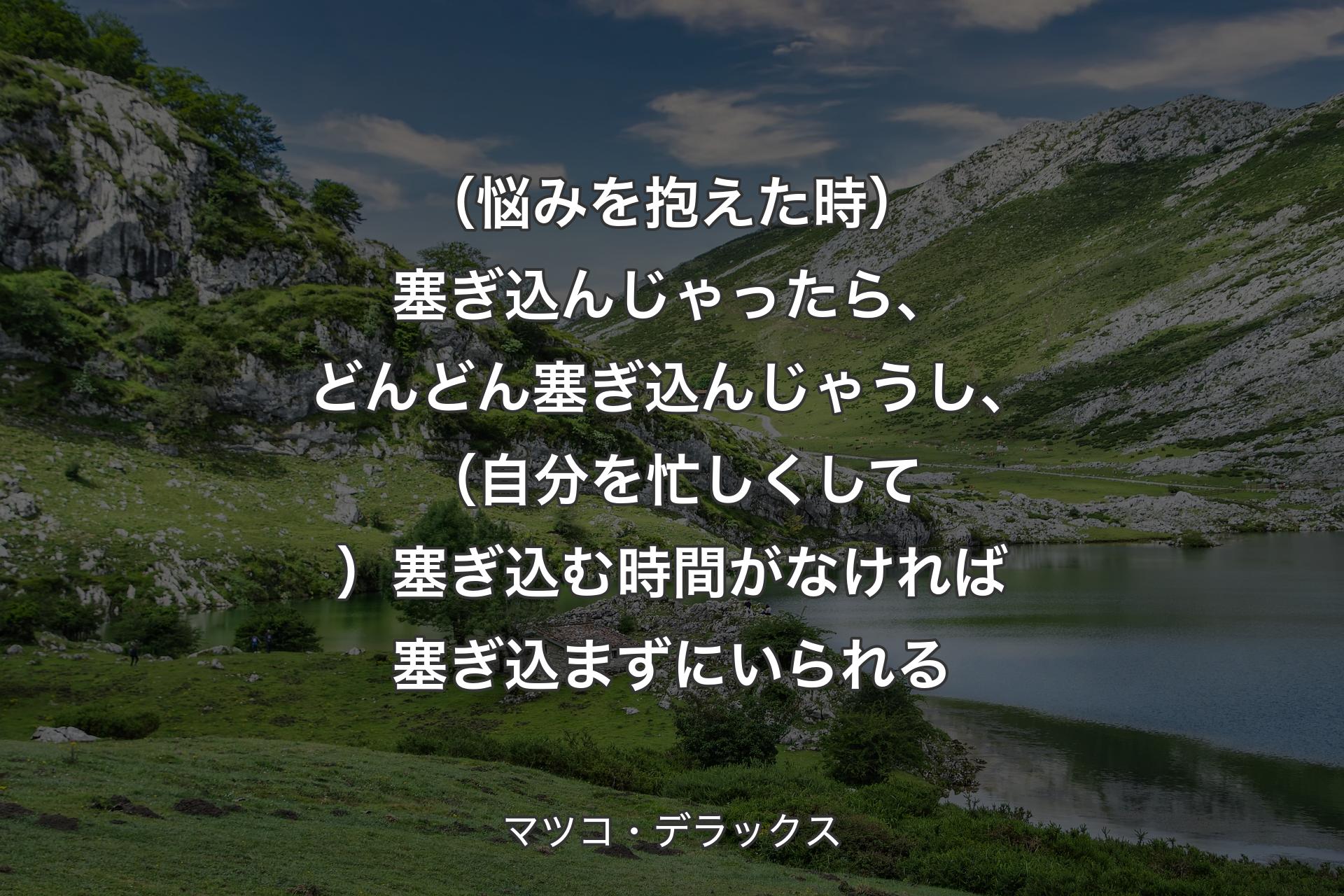 【背景1】（悩みを抱えた時）塞ぎ込んじゃったら、どんどん塞ぎ込んじゃうし、（自分を忙しくして）塞ぎ込む時間がなければ塞ぎ込まずにいられる - マツコ・デラックス