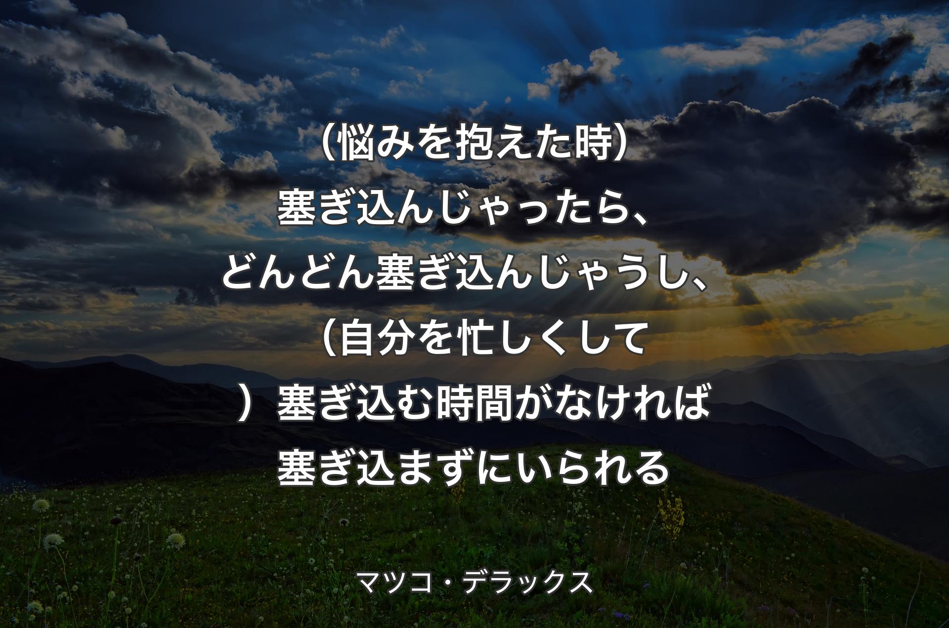 （悩みを抱えた時）塞ぎ込んじゃったら、どんどん塞ぎ込んじゃうし、（自分を忙しくして）塞ぎ込む時間がなければ塞ぎ込まずにいられる - マツコ・デラックス