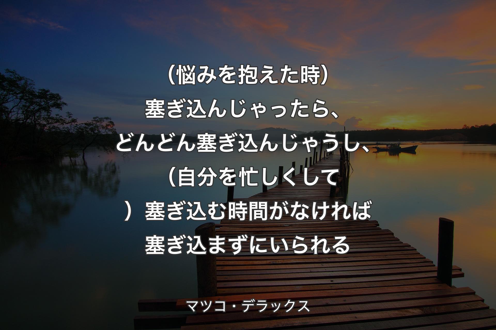 【背景3】（悩みを抱えた時）塞ぎ込んじゃったら、どんどん塞ぎ込んじゃうし、（自分を忙しくして）塞ぎ込む時間がなければ塞ぎ込まずにいられる - マツコ・デラックス