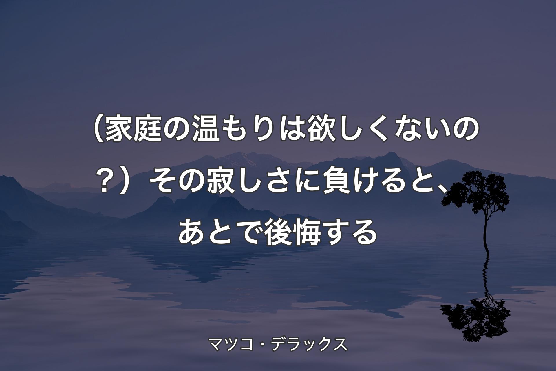 【背景4】（家庭の温もりは欲しくないの？）その寂しさに負けると、あとで後悔する - マツコ・デラックス