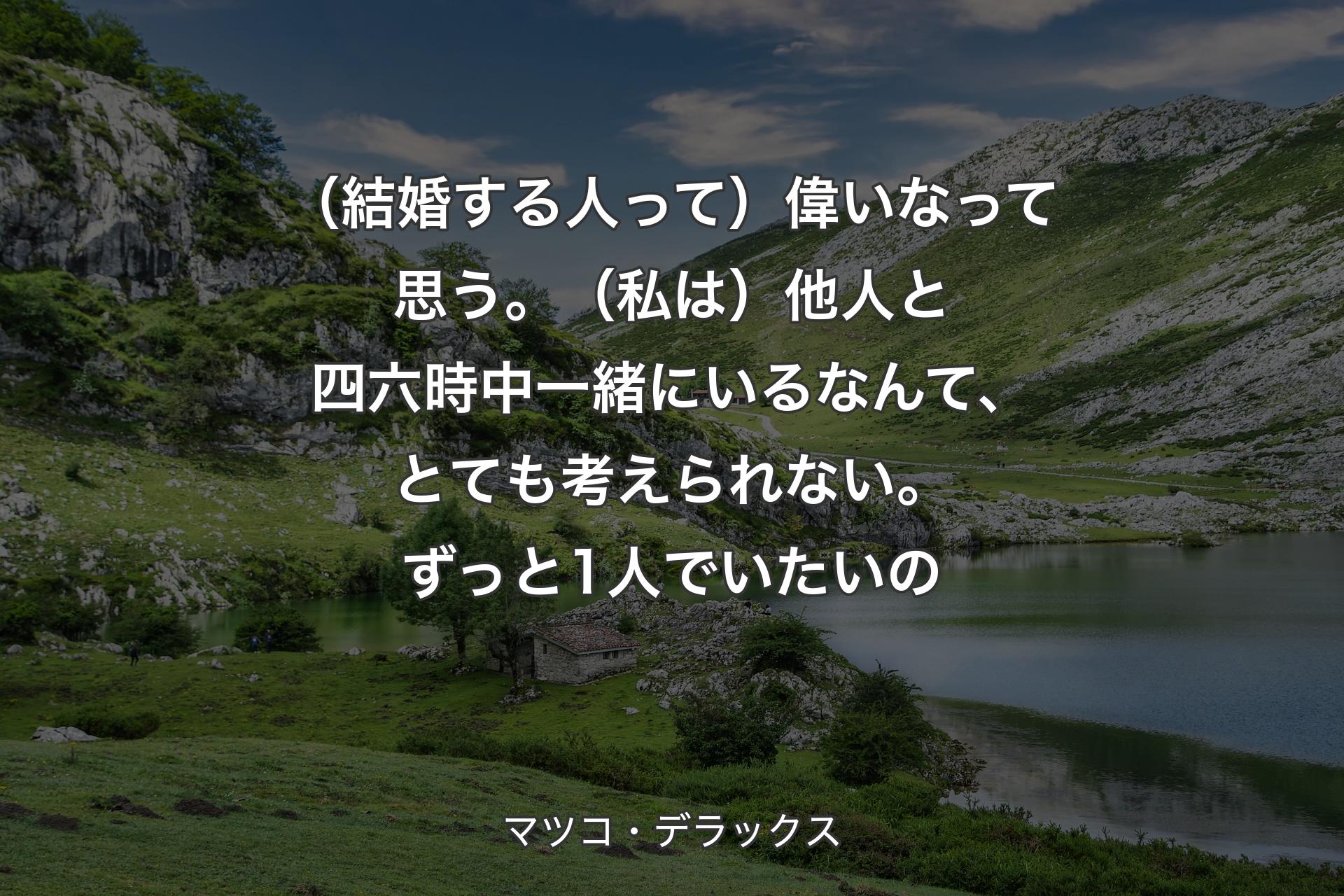 【背景1】（結婚する人って）偉いなって思う。（私は）他人と四六時中一緒にいるなんて、とても考えられない。ずっと1人でいたいの - マツコ・デラックス