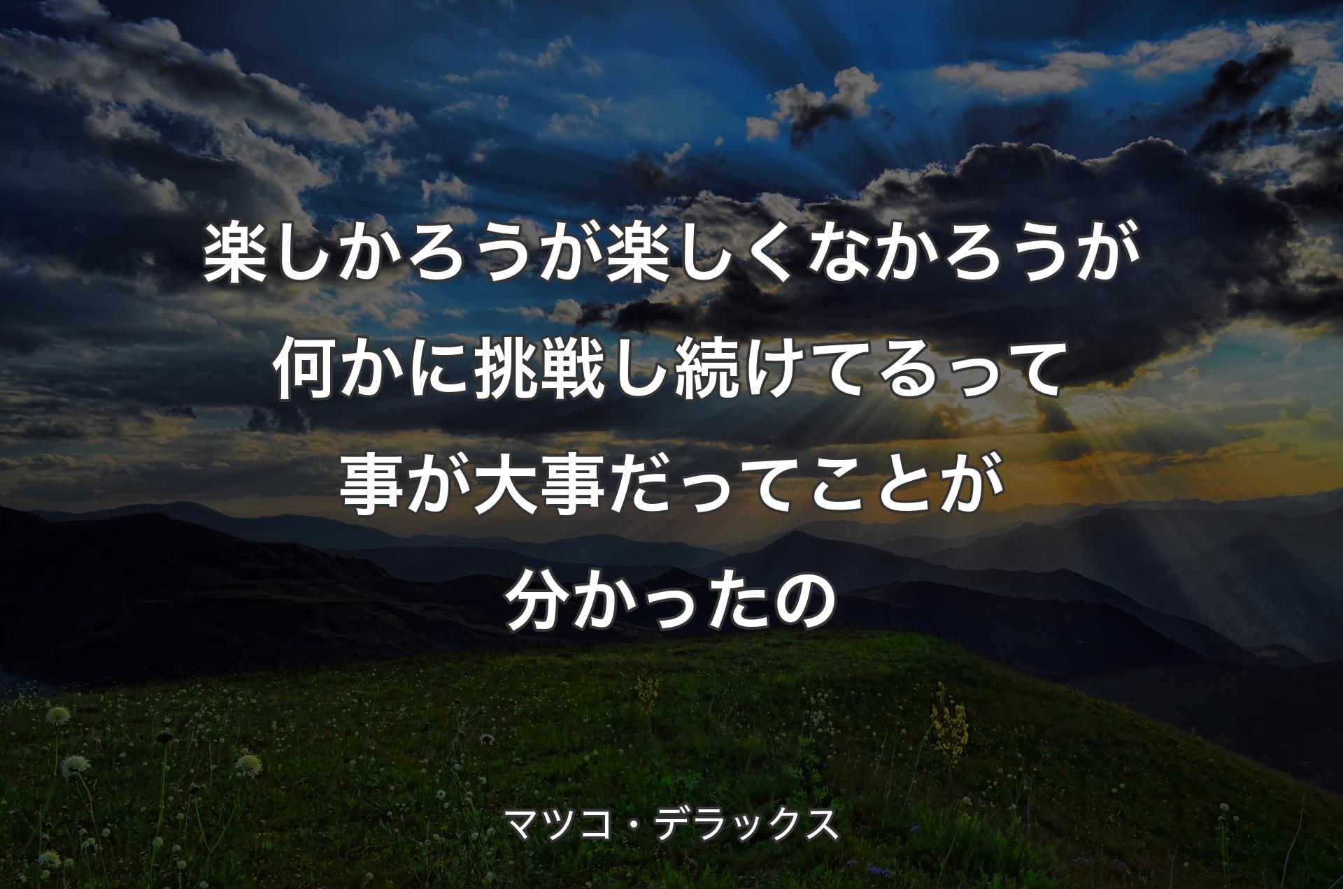 楽しかろうが楽しくなかろうが何かに挑戦し続けてるって事が大事だってことが分かったの - マツコ・デラックス