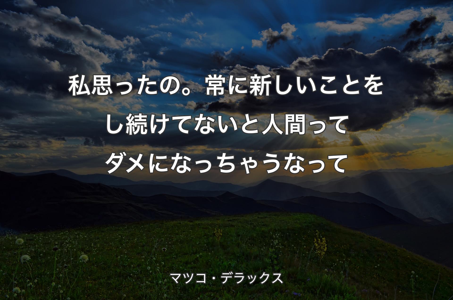 私思ったの。常に新しいことをし続けてないと人間ってダメになっちゃうなって - マツコ・デラックス