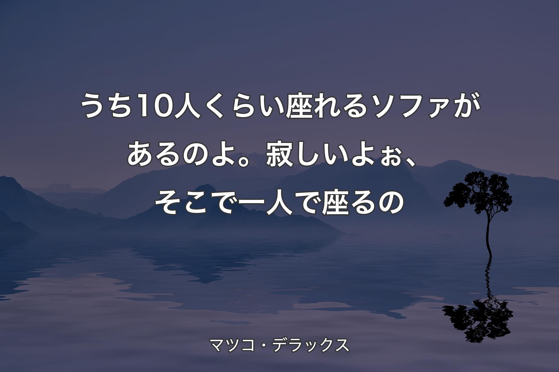 うち10人くらい座れるソファがあるのよ。寂しいよぉ、そこで一人で座るの - マツコ・デラックス