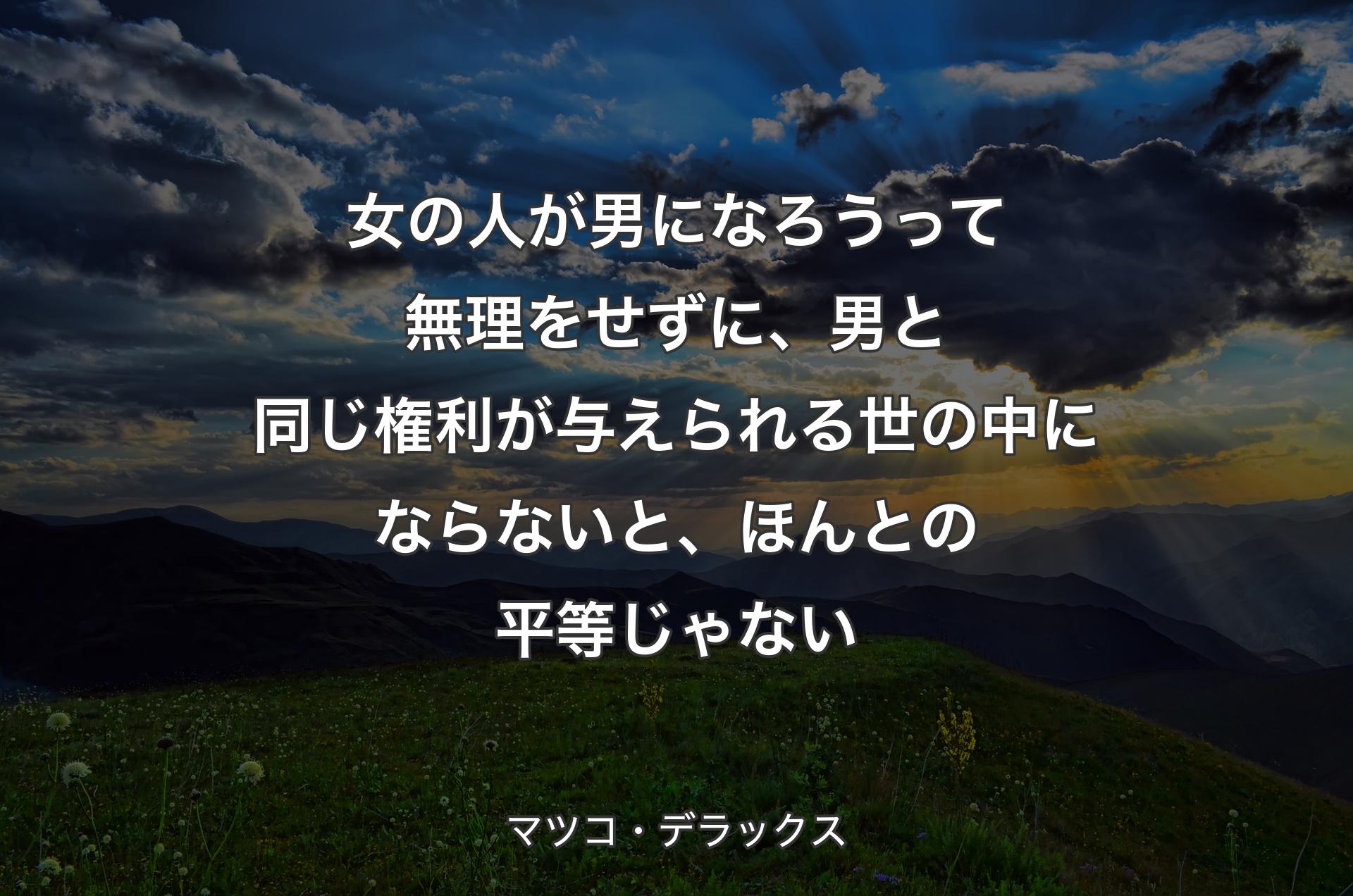 女の人が男になろうって無理をせずに、男と同じ権利が与えられる世の中にならないと、ほんとの平等じゃない - マツコ・デラックス