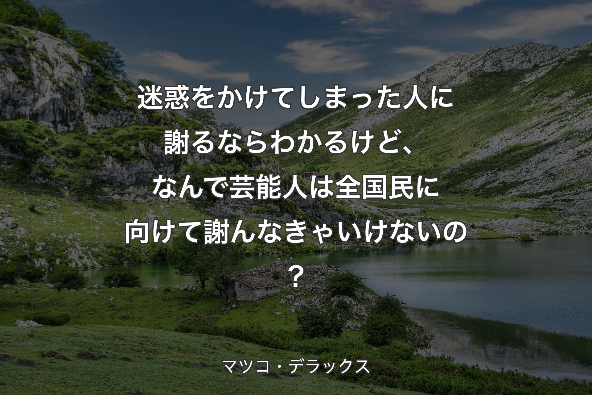 【背景1】迷惑をかけてしまった人に謝るならわかるけど、なんで芸能人は全国民に向けて謝んなきゃいけないの？ - マツコ・デラックス