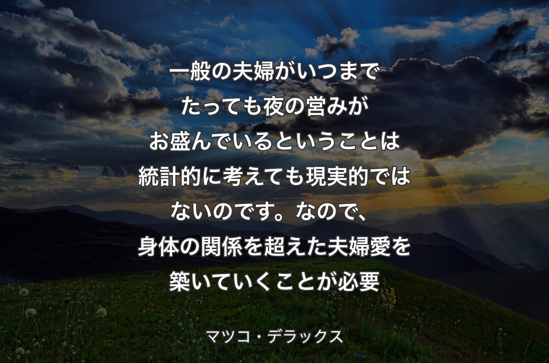 一般の夫婦がいつまでたっても夜の営みがお盛んでいるということは統計的に考えても現実的ではないのです。なので、身体の関係を超えた夫婦愛を築いていくことが必要 - マツコ・デラックス