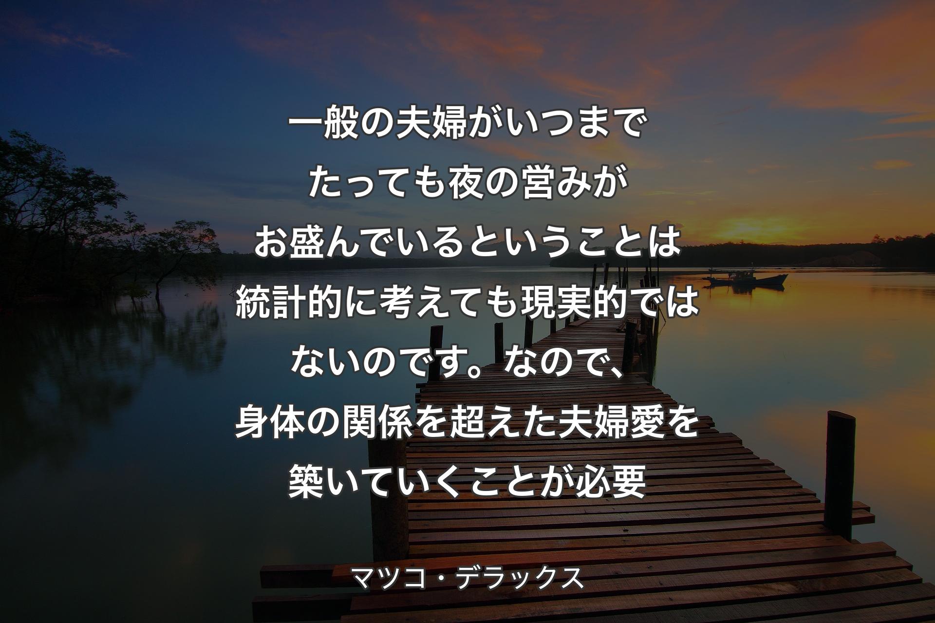 【背景3】一般の夫婦がいつまでたっても夜の営みがお盛んでいるということは統計的に考えても現実的ではないのです。なので、身体の関係を超えた夫婦愛を築いていくことが必要 - マツコ・デラックス