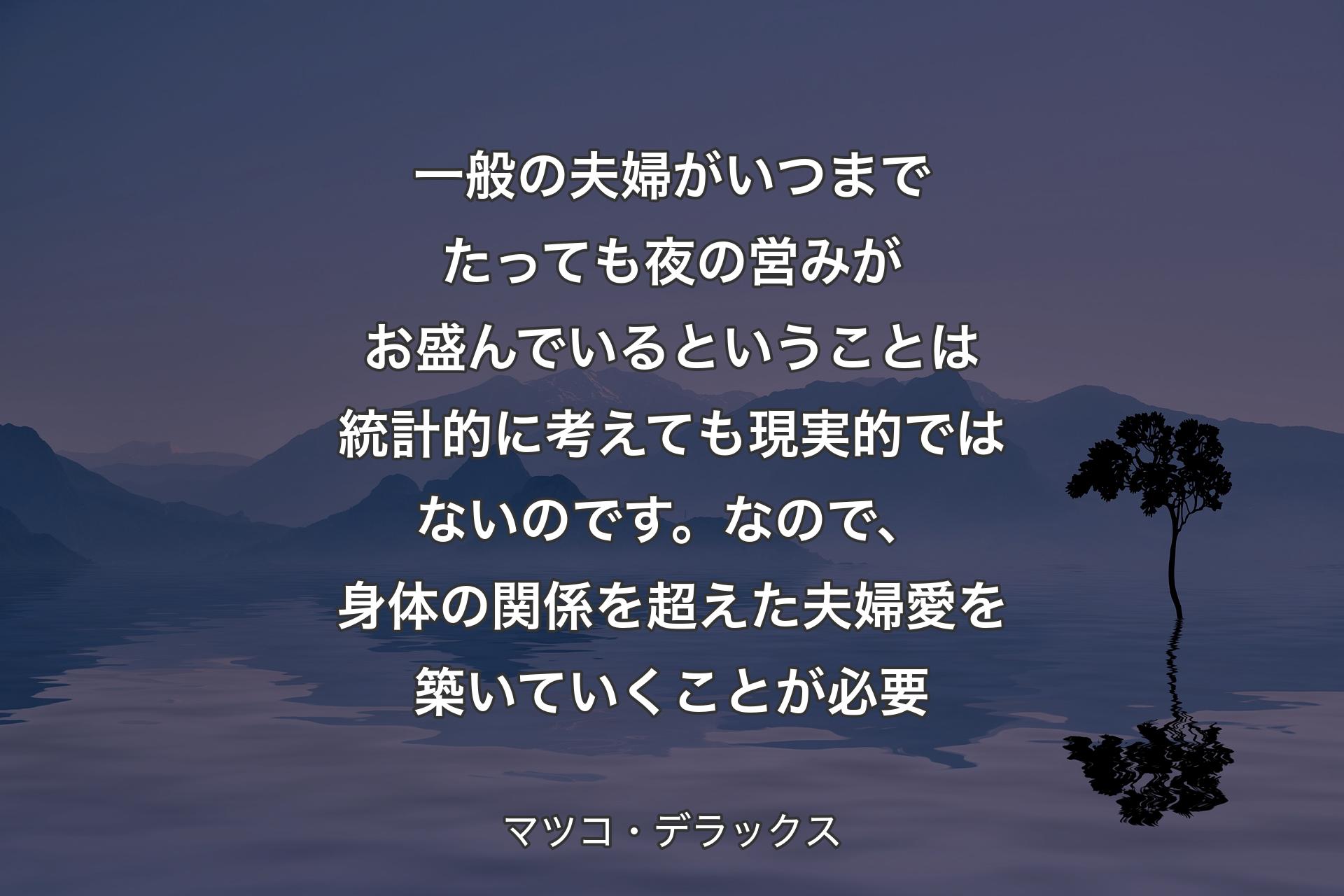 【背景4】一般の夫婦がいつまでたっても夜の営みがお盛んでいるということは統計的に考えても現実的ではないのです。なので、身体の関係を超えた夫婦愛を築いていくことが必要 - マツコ・デラックス