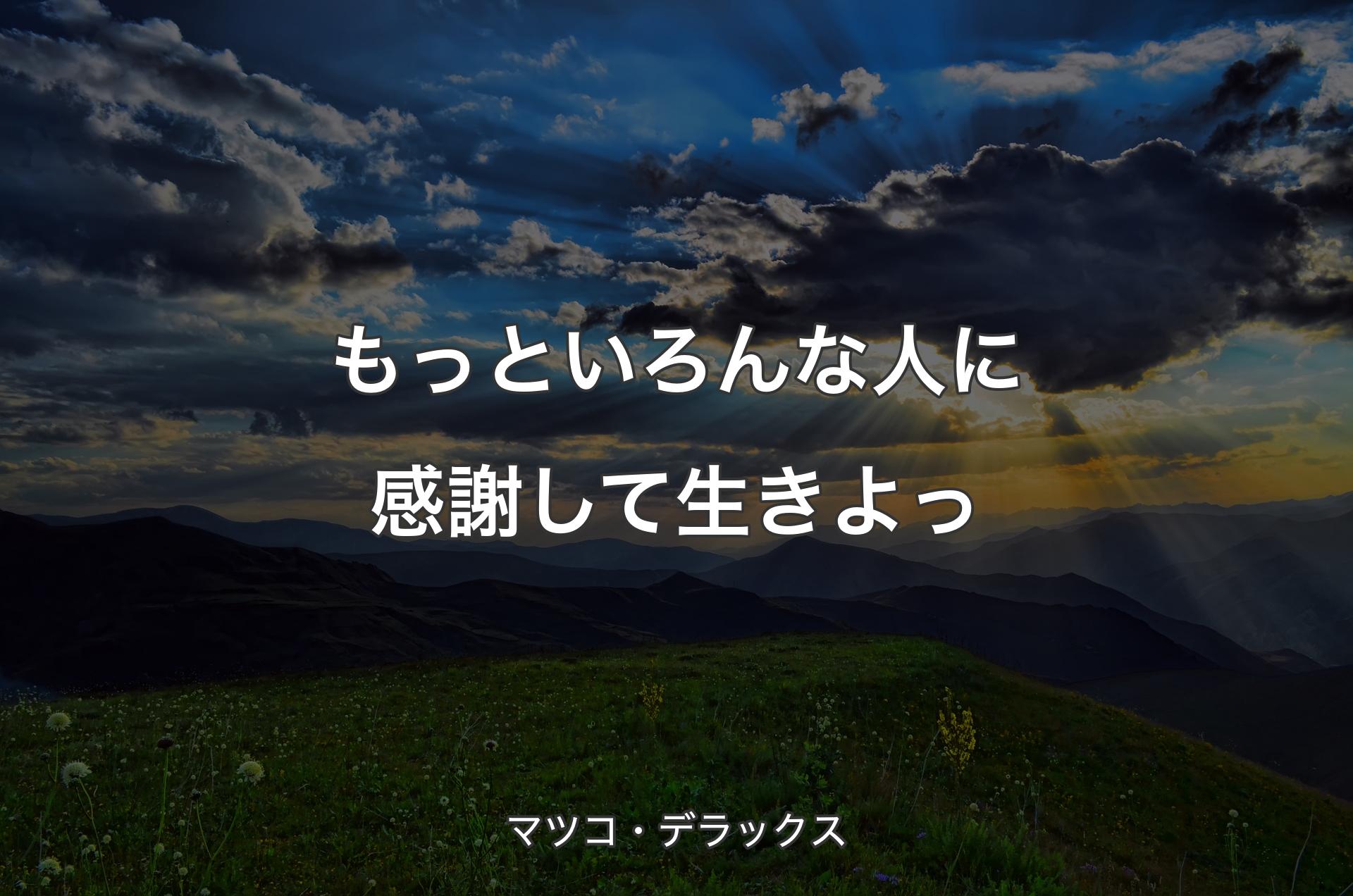 もっといろんな人に感謝して生きよっ - マツコ・デラックス