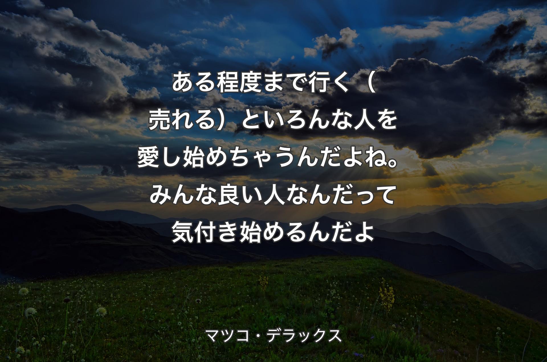 ある程度まで行く（売れる）といろんな人を愛し始めちゃうんだよね。みんな良い人なんだって気付き始めるんだよ - マツコ・デラックス