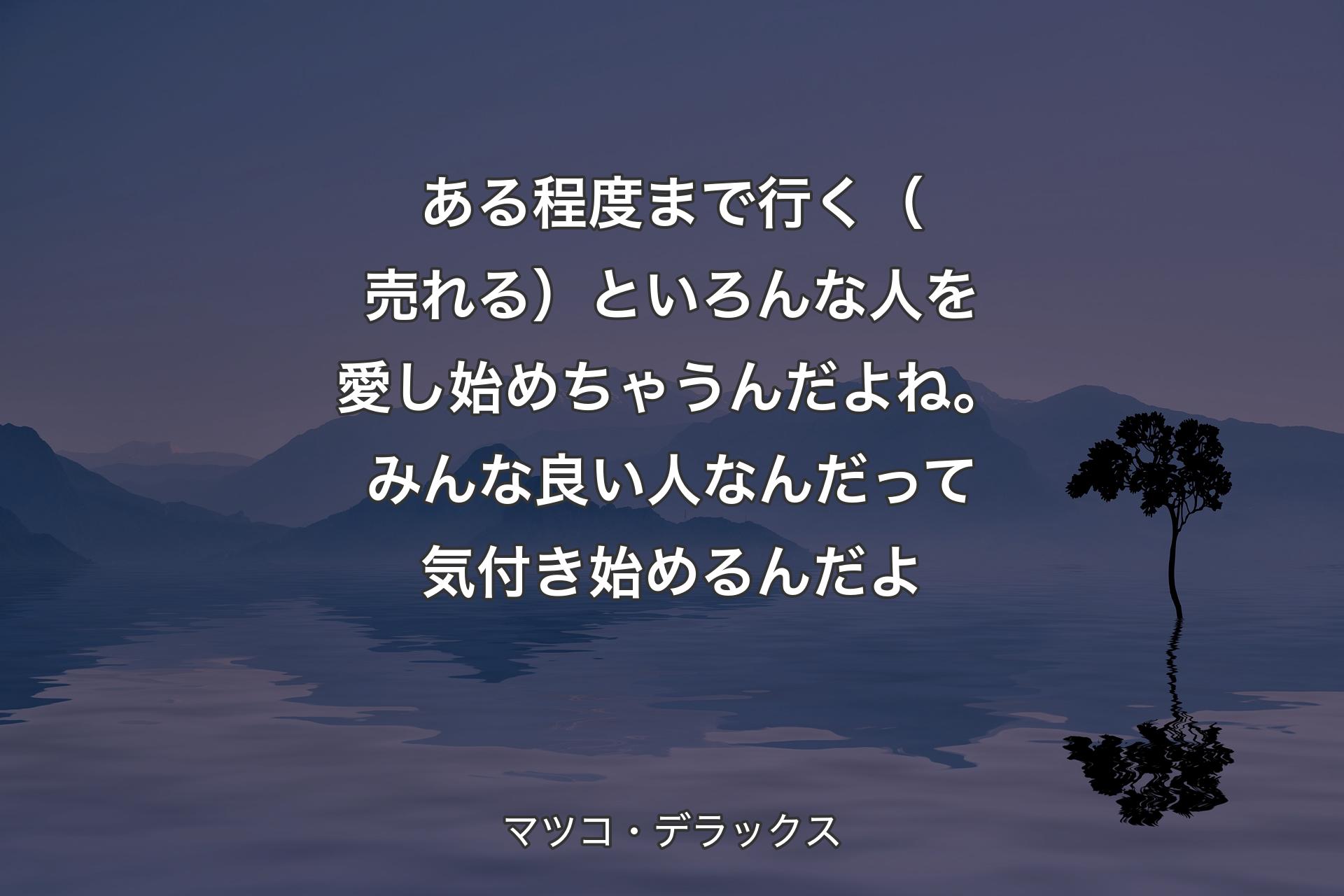 【背景4】ある程度まで行く（売れる）といろんな人を愛し始めちゃうんだよね。みんな良い人なんだって気付き始めるんだよ - マツコ・デラックス