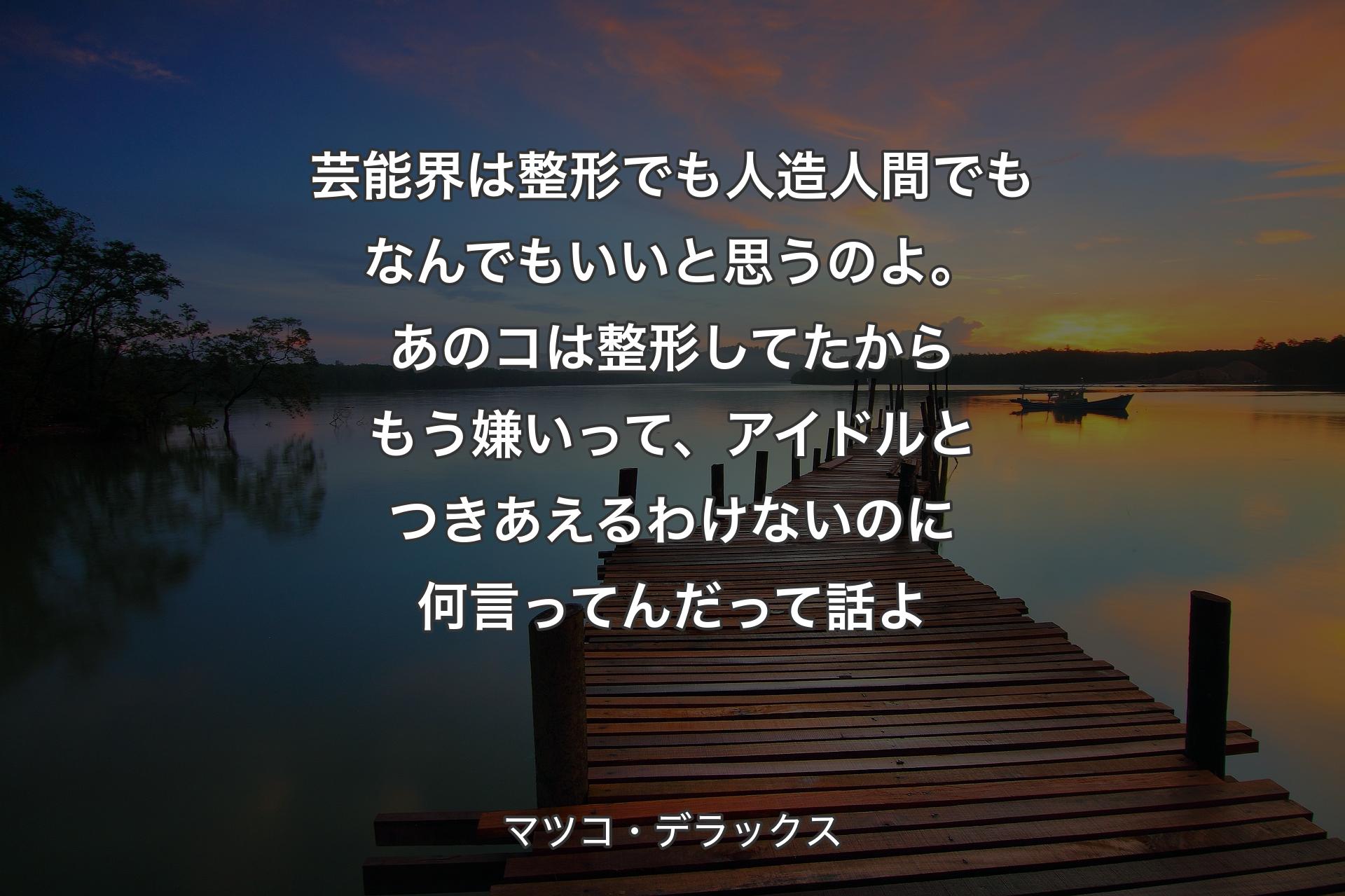 芸能界は整形でも人造人間でもなんでもいいと思うのよ。あのコは整形してたからもう嫌いって、アイドルとつきあえるわけないのに何言ってんだって話よ - マツコ・デラックス