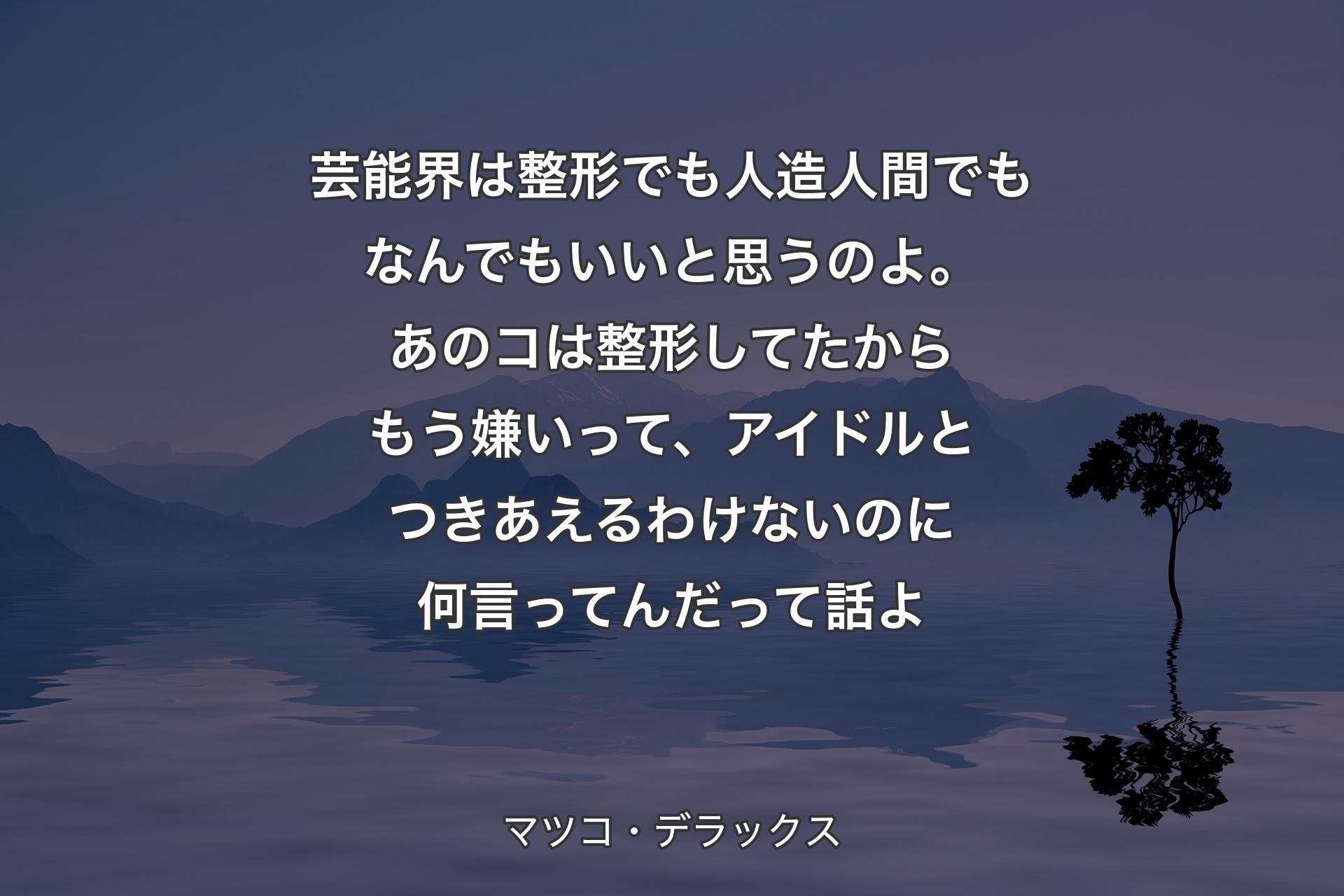 芸能界は整形でも人造人間でもなんでもいいと思うのよ。あのコは整形してたからもう嫌いって、アイドルとつきあえるわけないのに何言ってんだって話よ - マツコ・デラックス