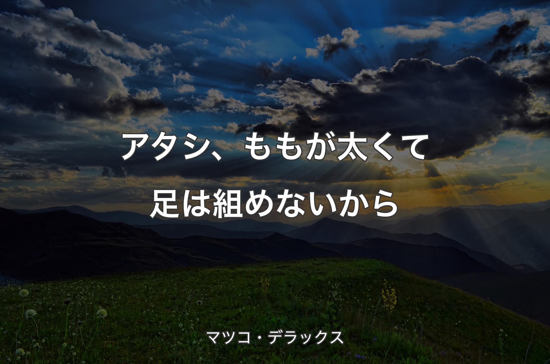 アタシ、ももが太くて足は組めないから - マツコ・デラックス