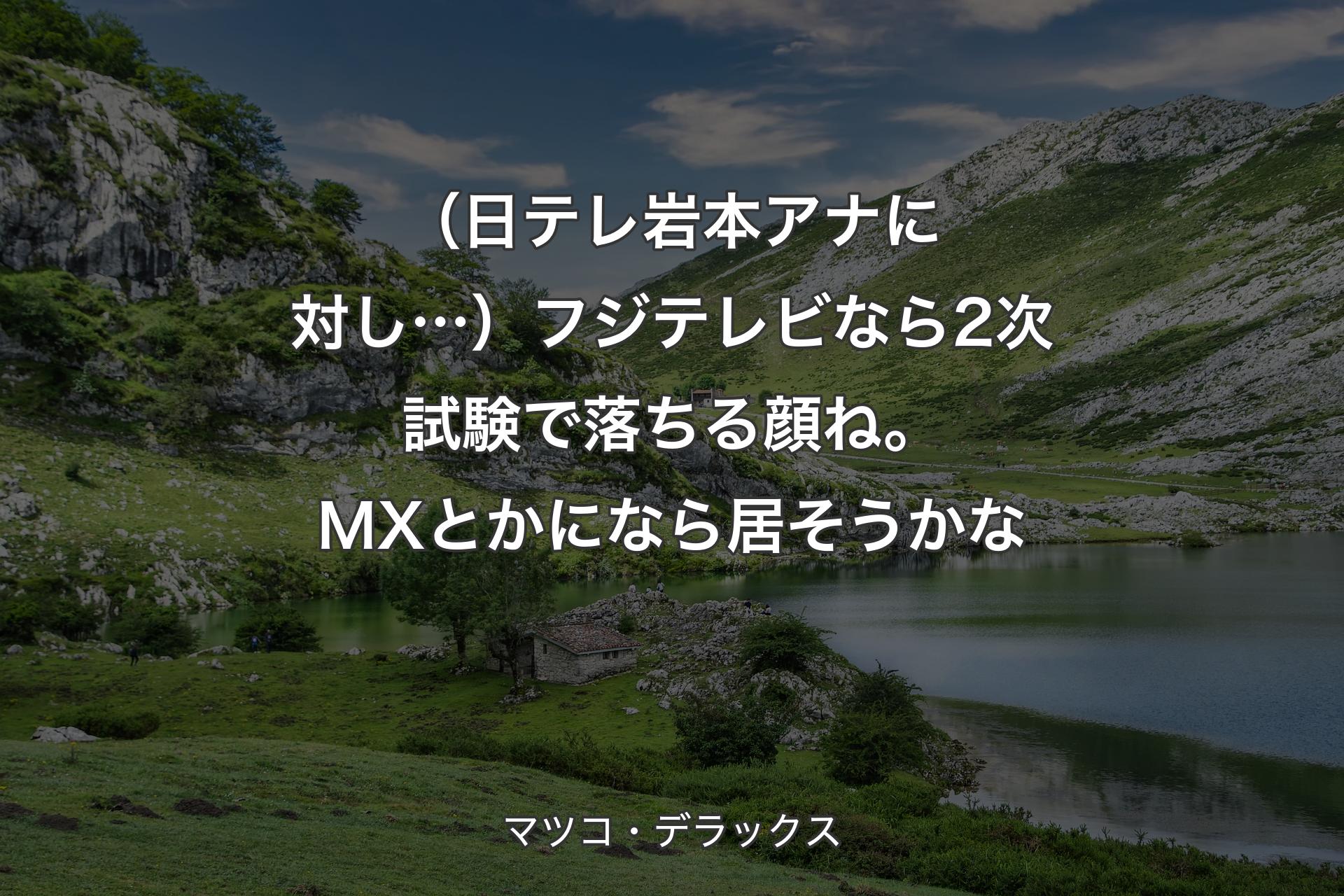 【背景1】（日テレ岩本アナに対し…）フジテレビなら2次試験で落ちる顔ね。MXとかになら居そうかな - マツコ・デラックス