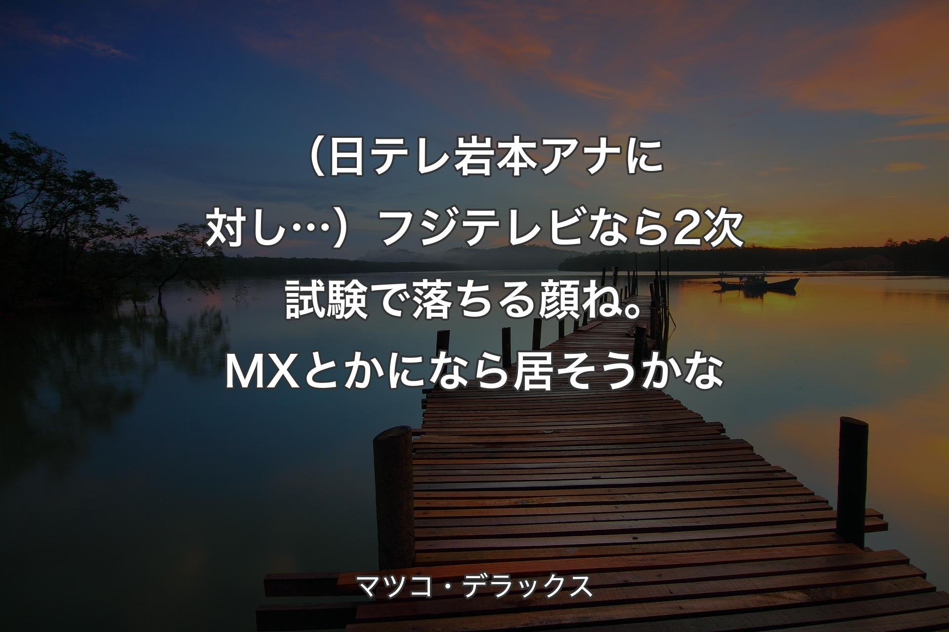 【背景3】（日テレ岩本アナに対し…）フジテレビなら2次試験で落ちる顔ね。MXとかになら居そうかな - マツコ・デラックス