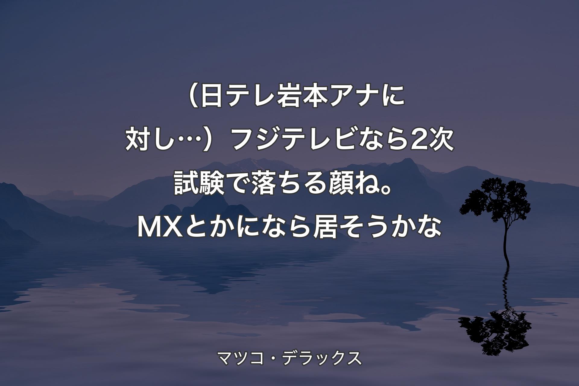 【背景4】（日テレ岩本アナに対し…）フジテレビなら2次試験で落ちる顔ね。MXとかになら居そうかな - マツコ・デラックス