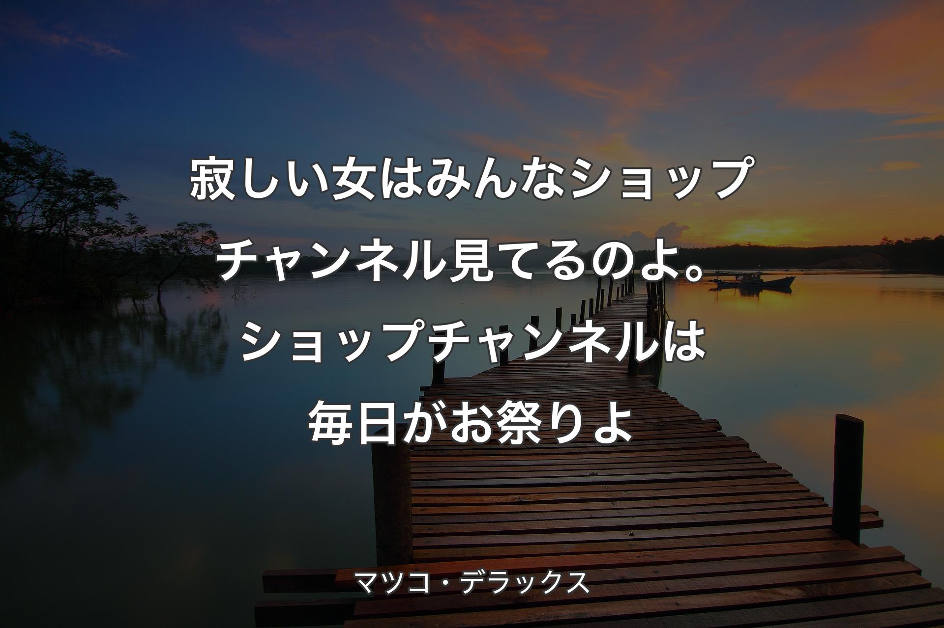 【背景3��】寂しい女はみんなショップチャンネル見てるのよ。ショップチャンネルは毎日がお祭りよ - マツコ・デラックス