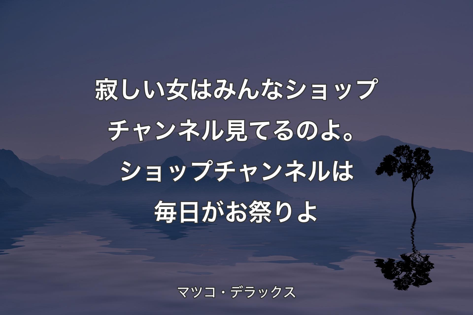 寂しい女はみんなショップチャンネル見てるのよ。ショップチャンネルは毎日がお祭りよ - マツコ・デラックス