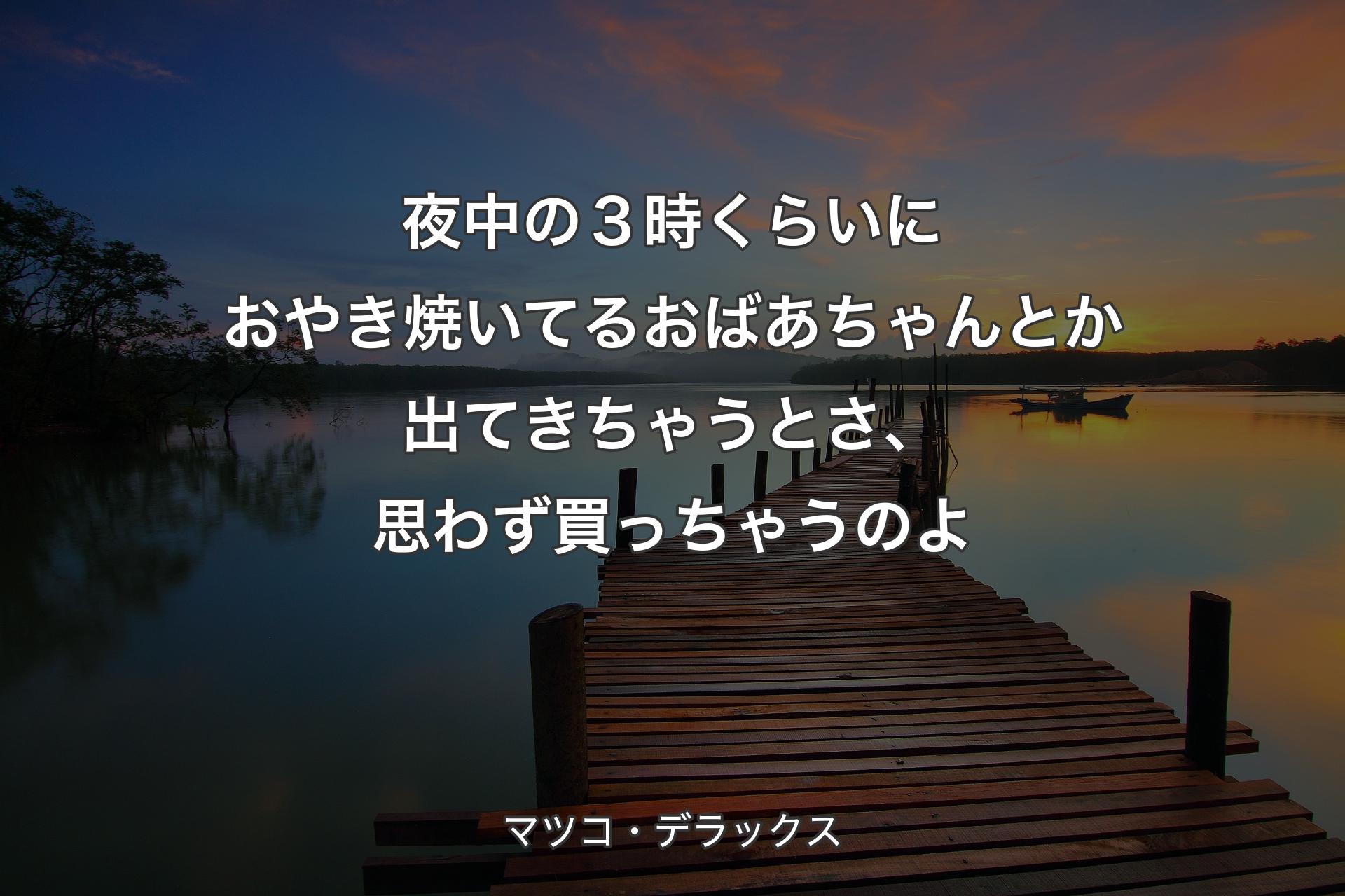 【背景3】夜中の３時くらいにおやき焼いてるおばあちゃんとか出てきちゃうとさ、思わず買っちゃうのよ - マツコ・デラックス