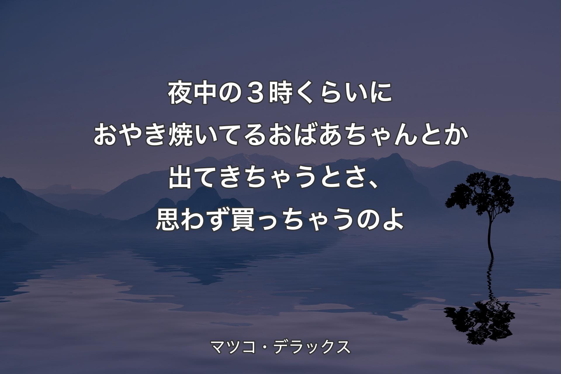 【背景4】夜中の３時くらいにおやき焼いてるおばあちゃんとか出てきちゃうとさ、思わず買っちゃうのよ - マツコ・デラックス