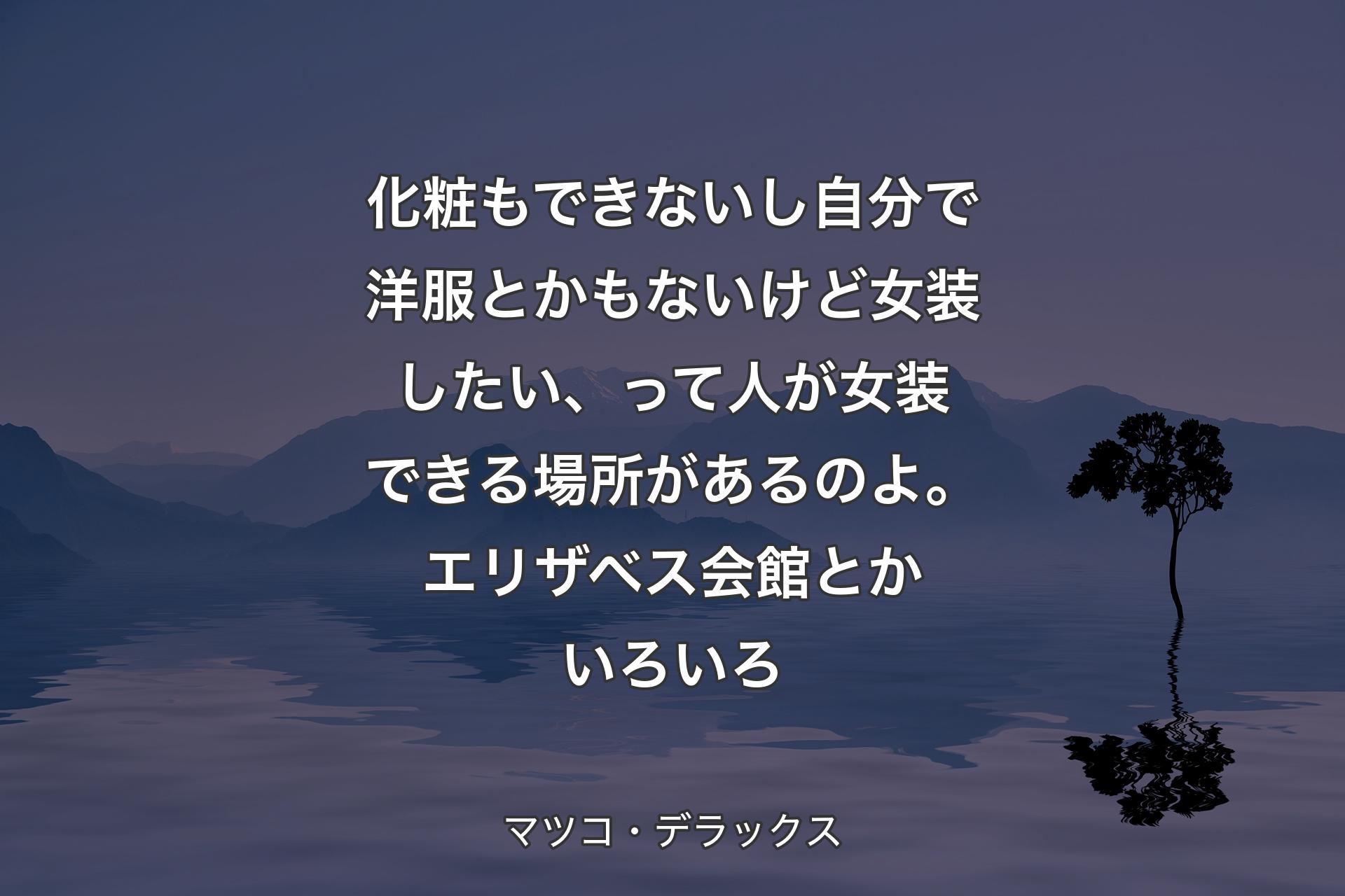 化粧もできないし自分で洋服とかもないけど女装したい、って人が女装できる場所があるのよ。エリザベス会館とかいろいろ - マツコ・デラックス