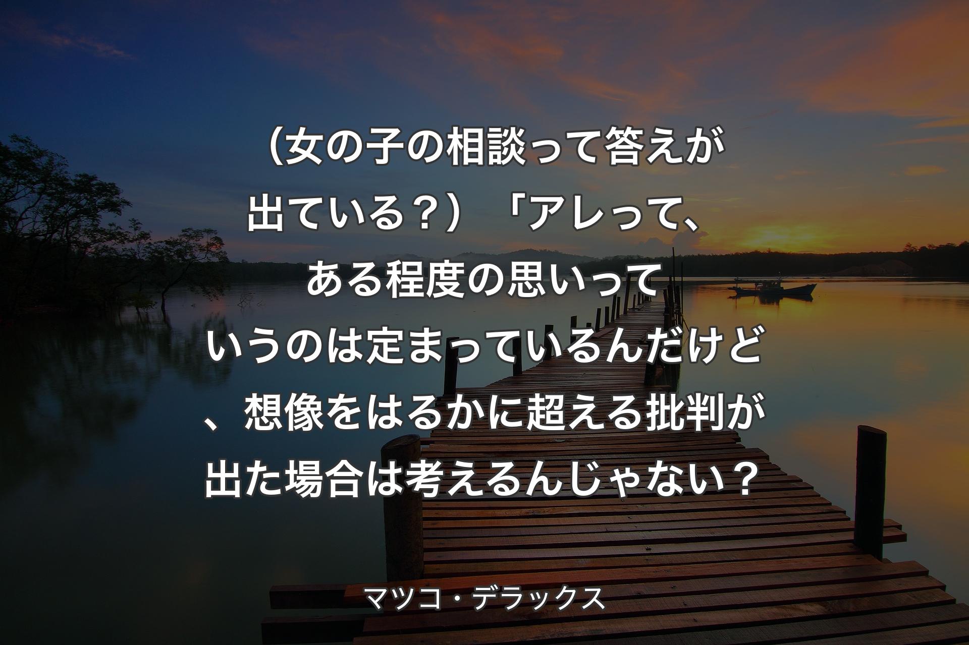 【背景3】（女の子の相談って答えが出ている？）「アレって、ある程度の思いっていうのは定まっているんだけど、想像をはるかに超える批判が出た場合は考えるんじゃない？ - マツコ・デラックス