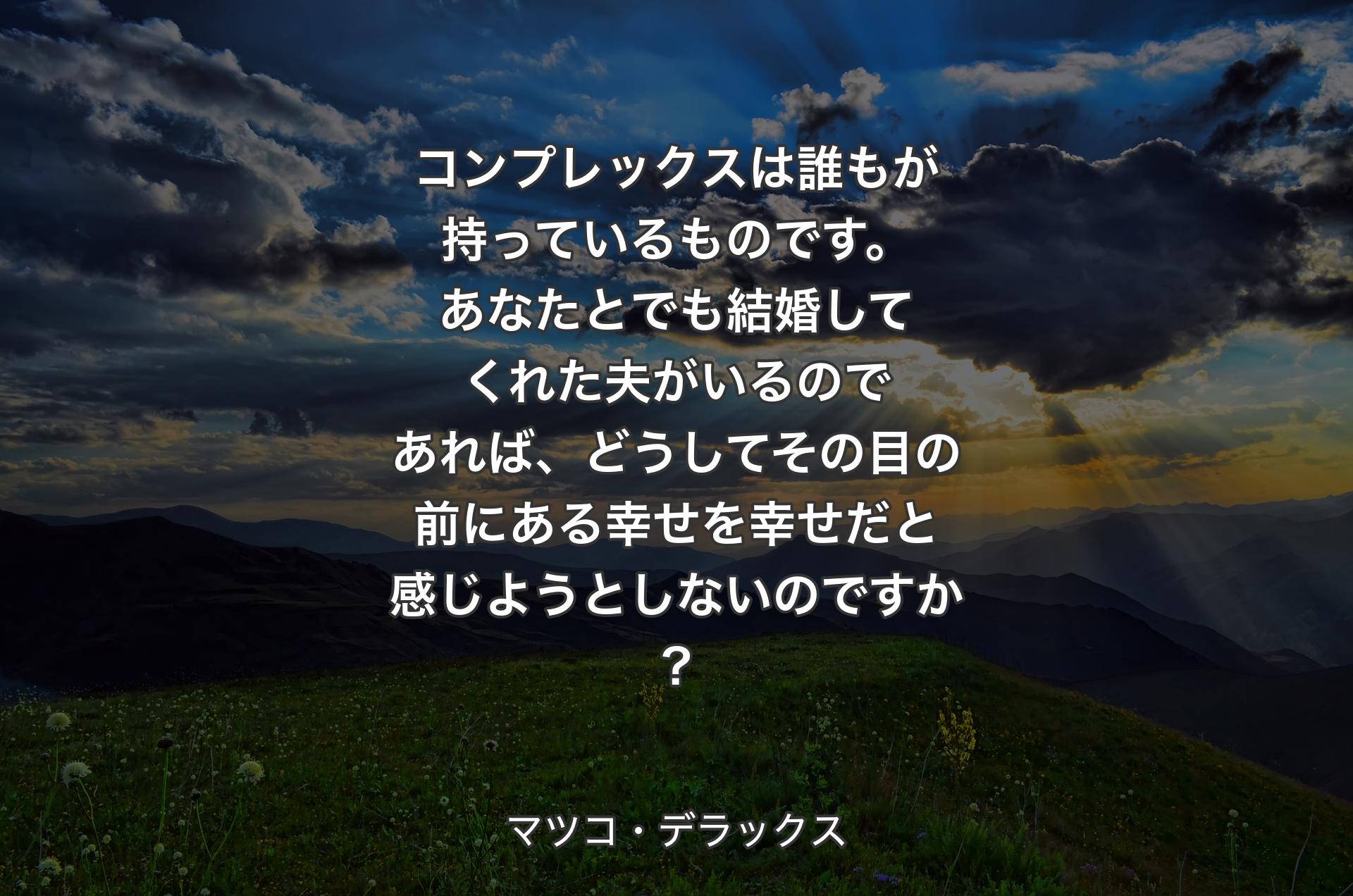 コンプレックスは誰もが持っているものです。あなたとでも結婚してくれた夫がいるのであれば、どうしてその目の前にある幸せを幸せだと感じようとしないのですか? - マツコ・デラックス