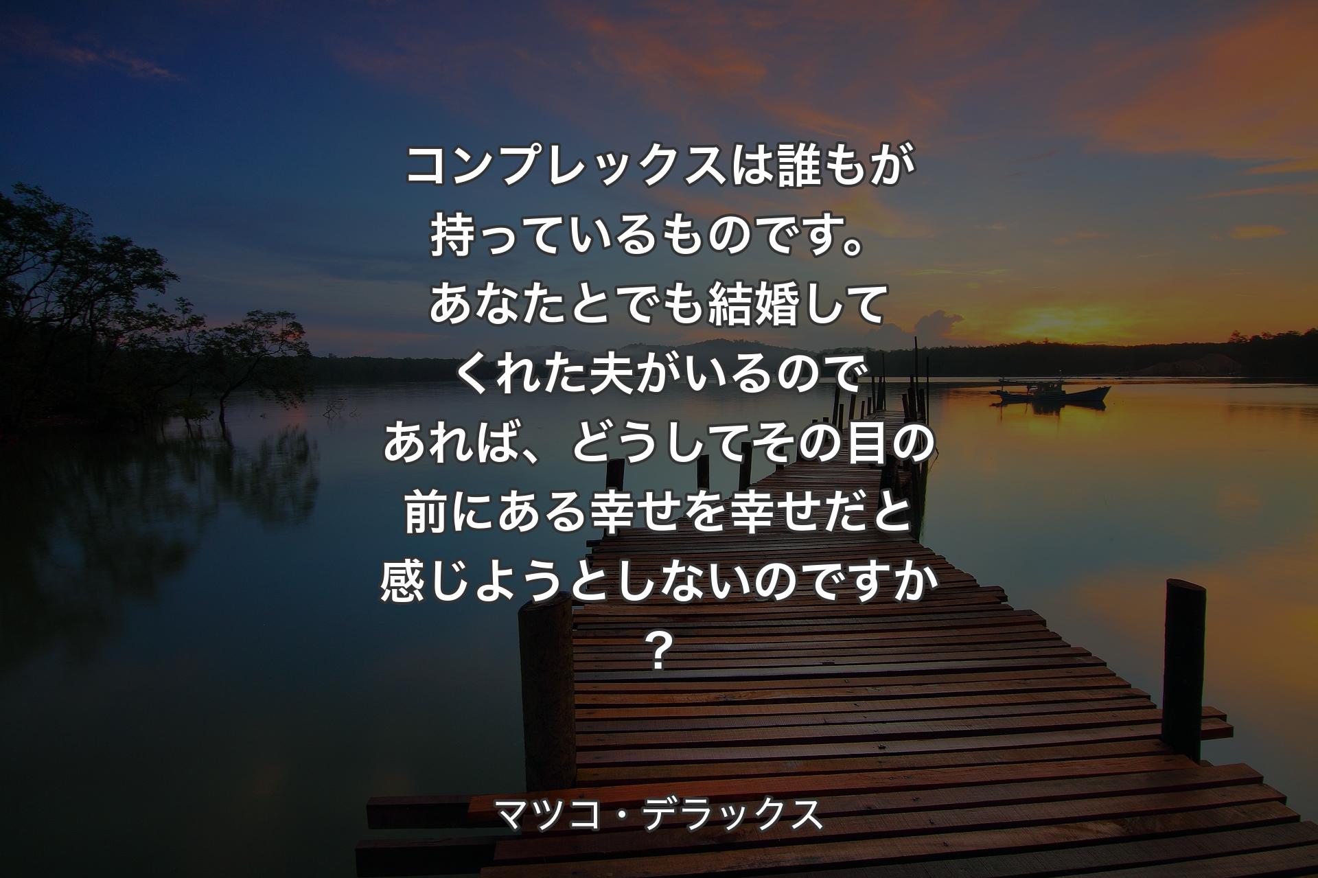 コンプレックスは誰もが持っているものです。あなたとでも結婚してくれた夫がいるのであれば、どうしてその目の前にある幸せを幸せだと感じようとしないのですか? - マツコ・デラックス