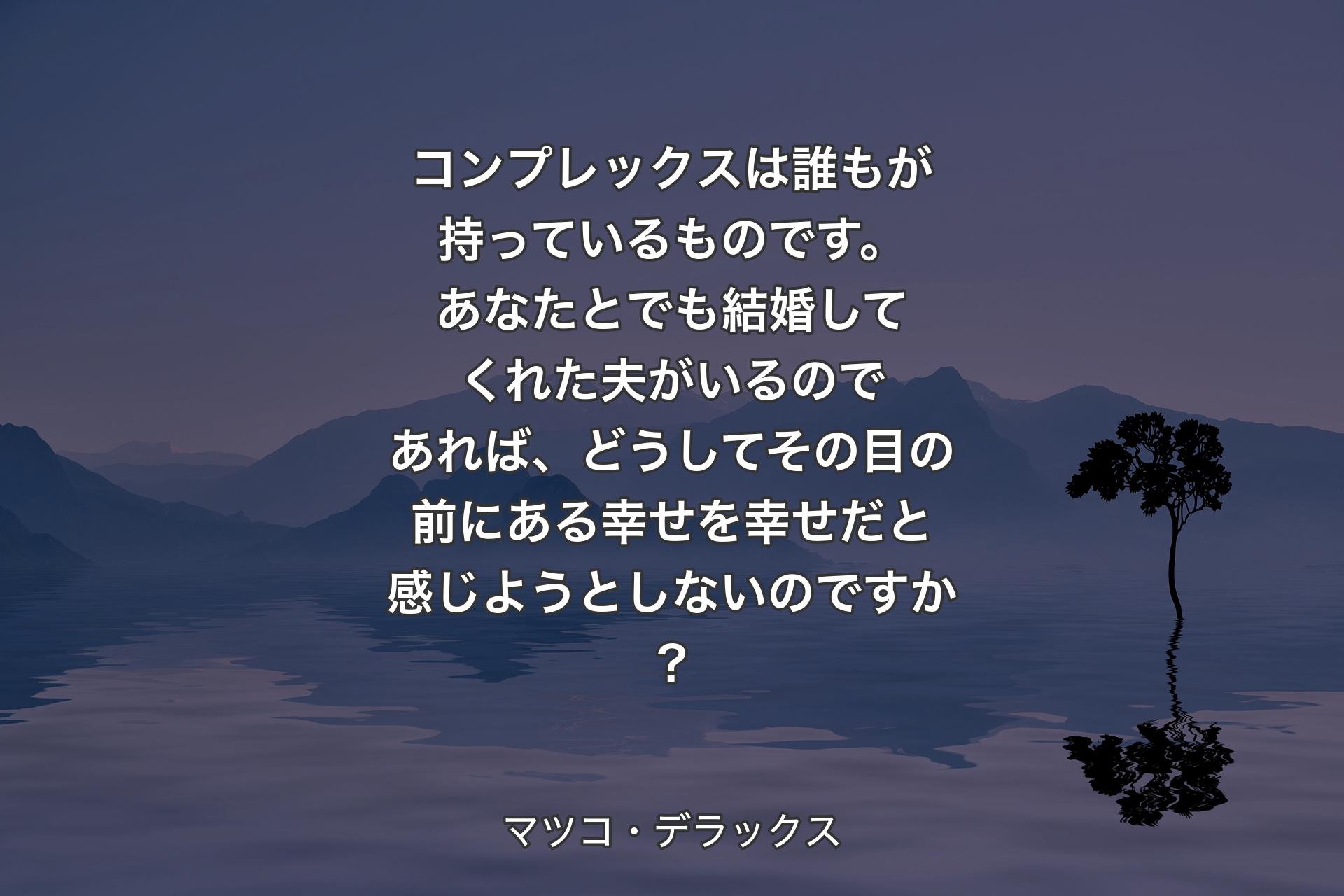 【背景4】コンプレックスは誰もが持っているものです。あなたとでも結婚してくれた夫がいるのであれば、どうしてその目の前にある幸せを幸せだと感じようとしないのですか? - マツコ・デラックス