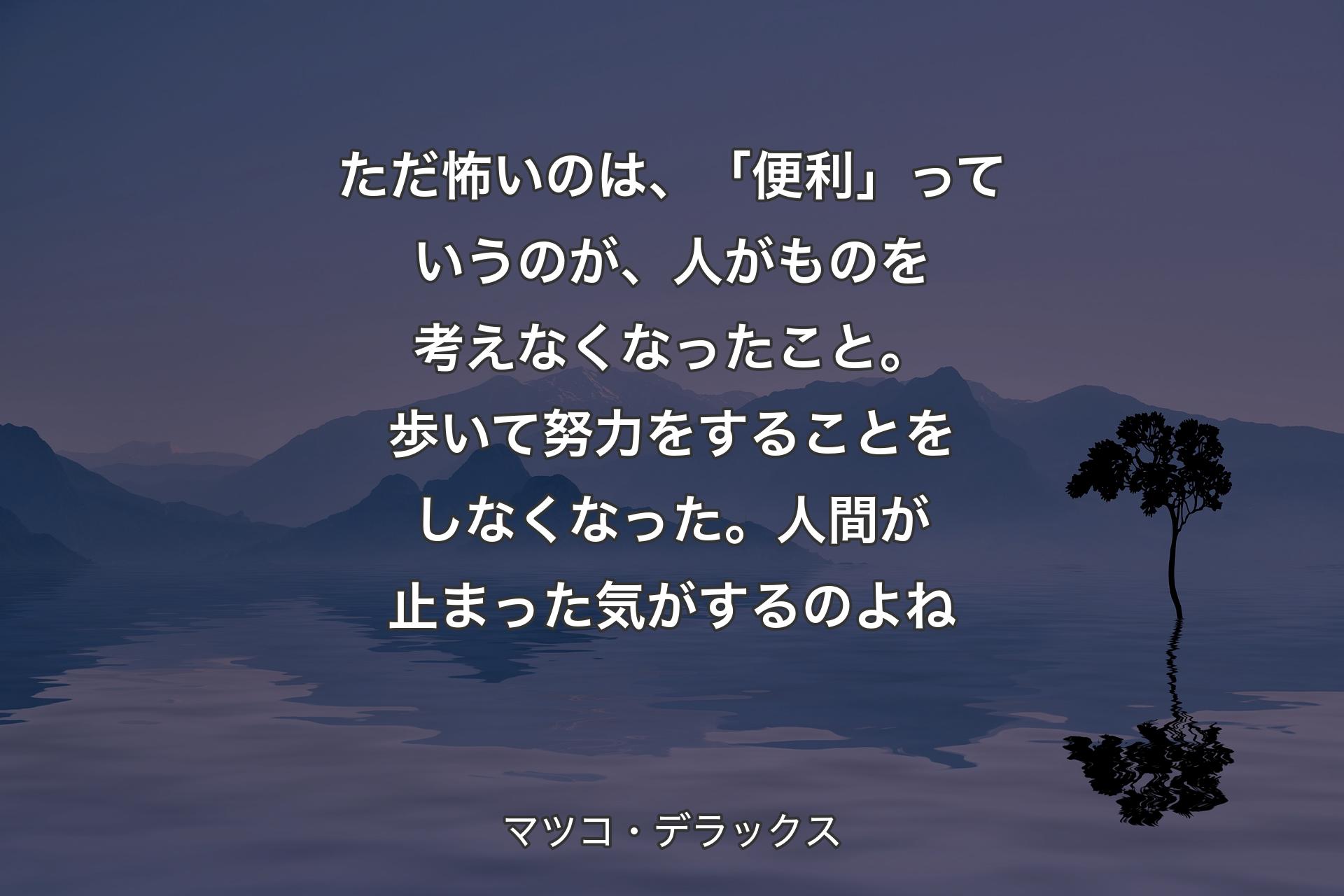 【背景4】ただ怖いのは、「便利」っていうのが、人がものを考えなくなったこと。歩いて努力をすることをしなくなった。人間が止まった気がするのよね - マツコ・デラックス