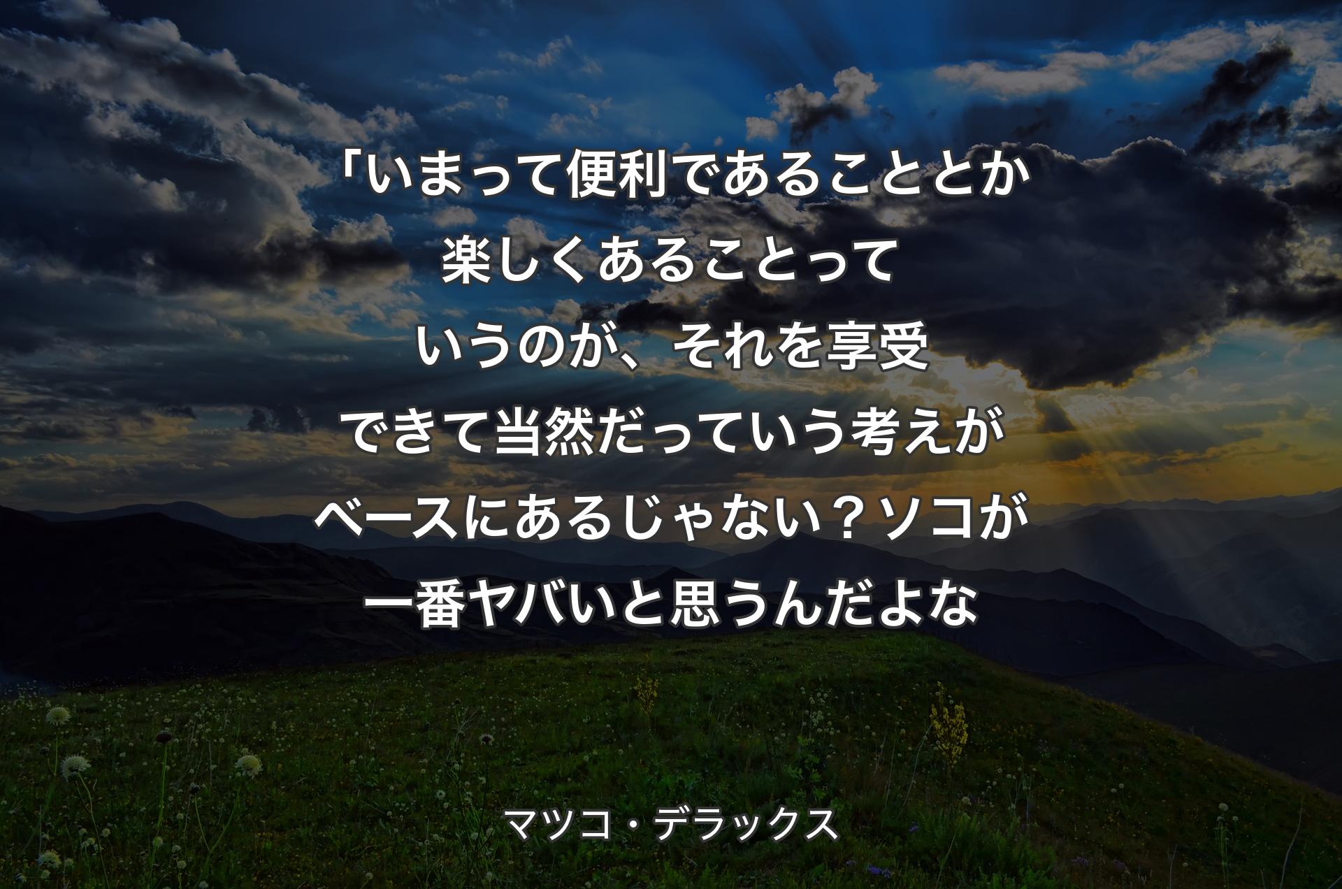 「いまって便利であることとか楽しくあることっていうのが、それを享受できて当然だっていう考えがベースにあるじゃない？ソコが一番ヤバいと思うんだよな - マツコ・デラックス