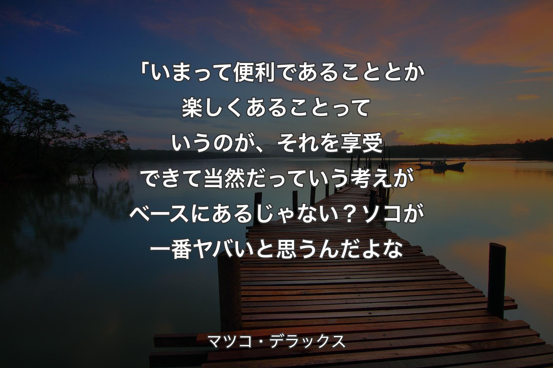 【背景3】「いまって便利であることとか楽しくあることっていうのが、それを享受できて当然だっていう考えがベースにあるじゃない？ソコが一番ヤバいと思うんだよな - マツコ・デラックス