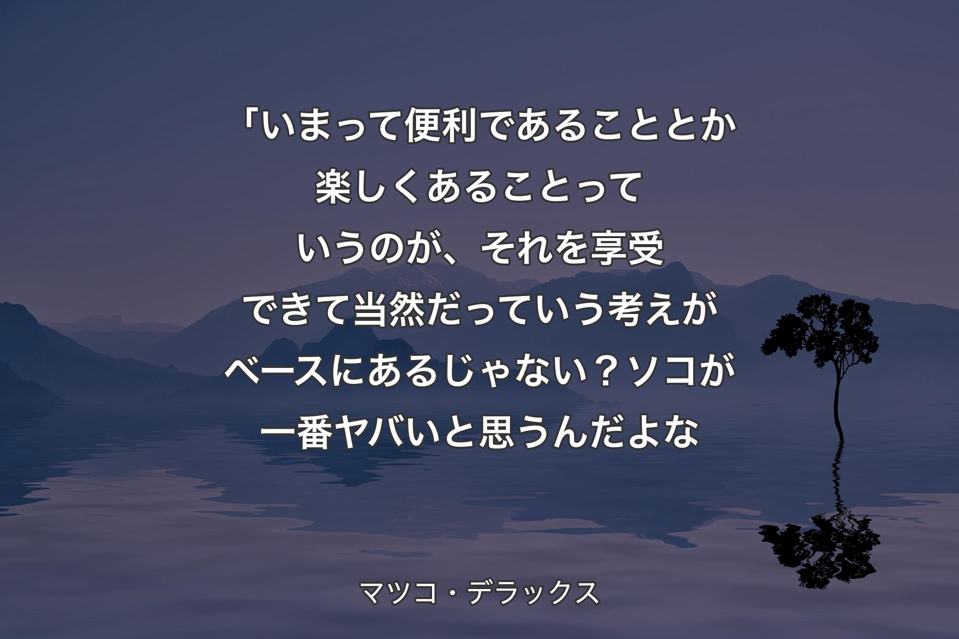 【背景4】「いまって便利であることとか楽しくあることっていうのが、それを享受できて当然だっていう考えがベースにあるじゃない？ソコが一番ヤバいと思うんだよな - マツコ・デラックス