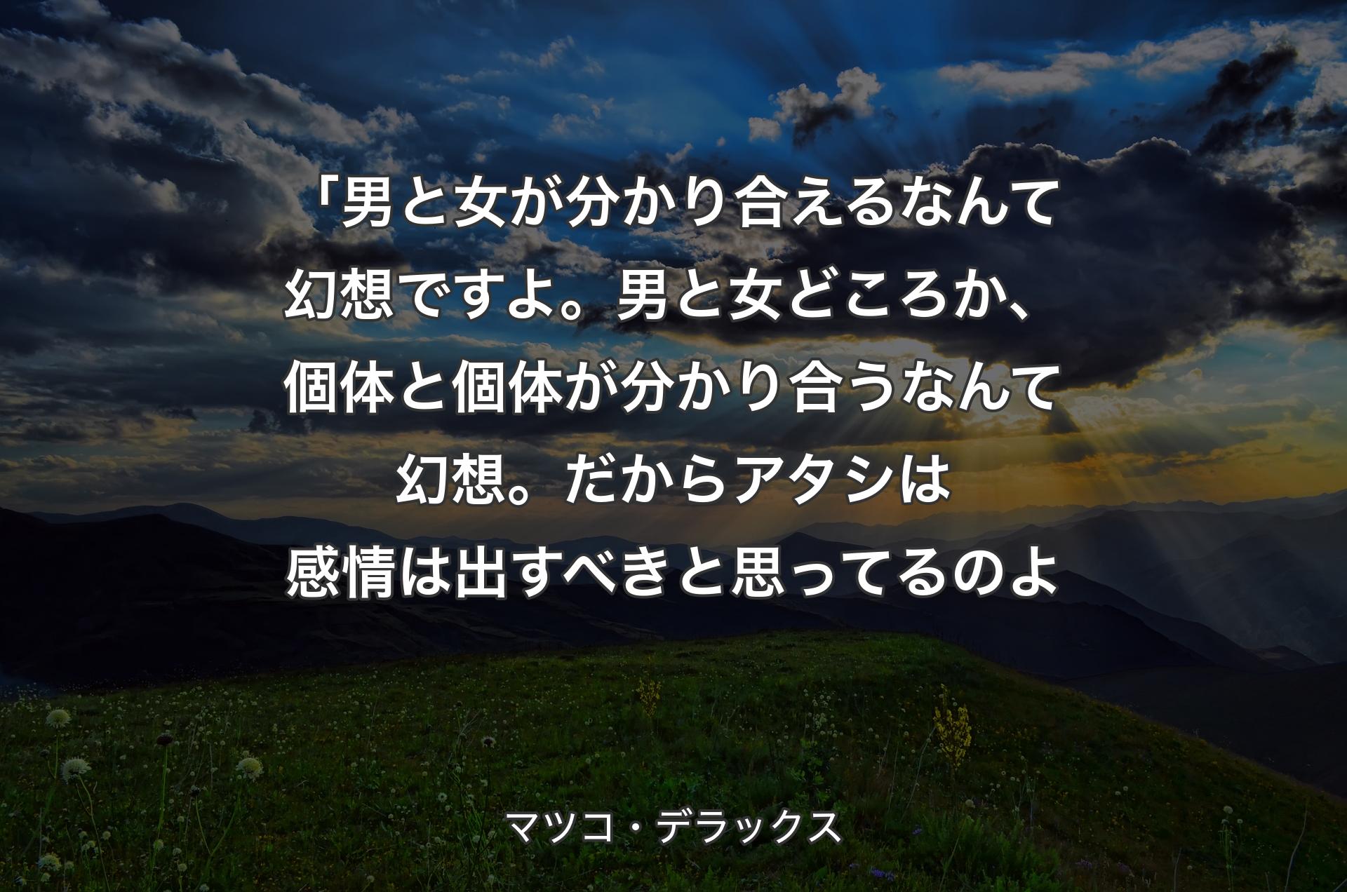 「男と女が分かり合えるなんて幻想ですよ。男と女どころか、個体と個体が分かり合うなんて幻想。だからアタシは感情は出すべきと思ってるのよ - マツコ・デラックス