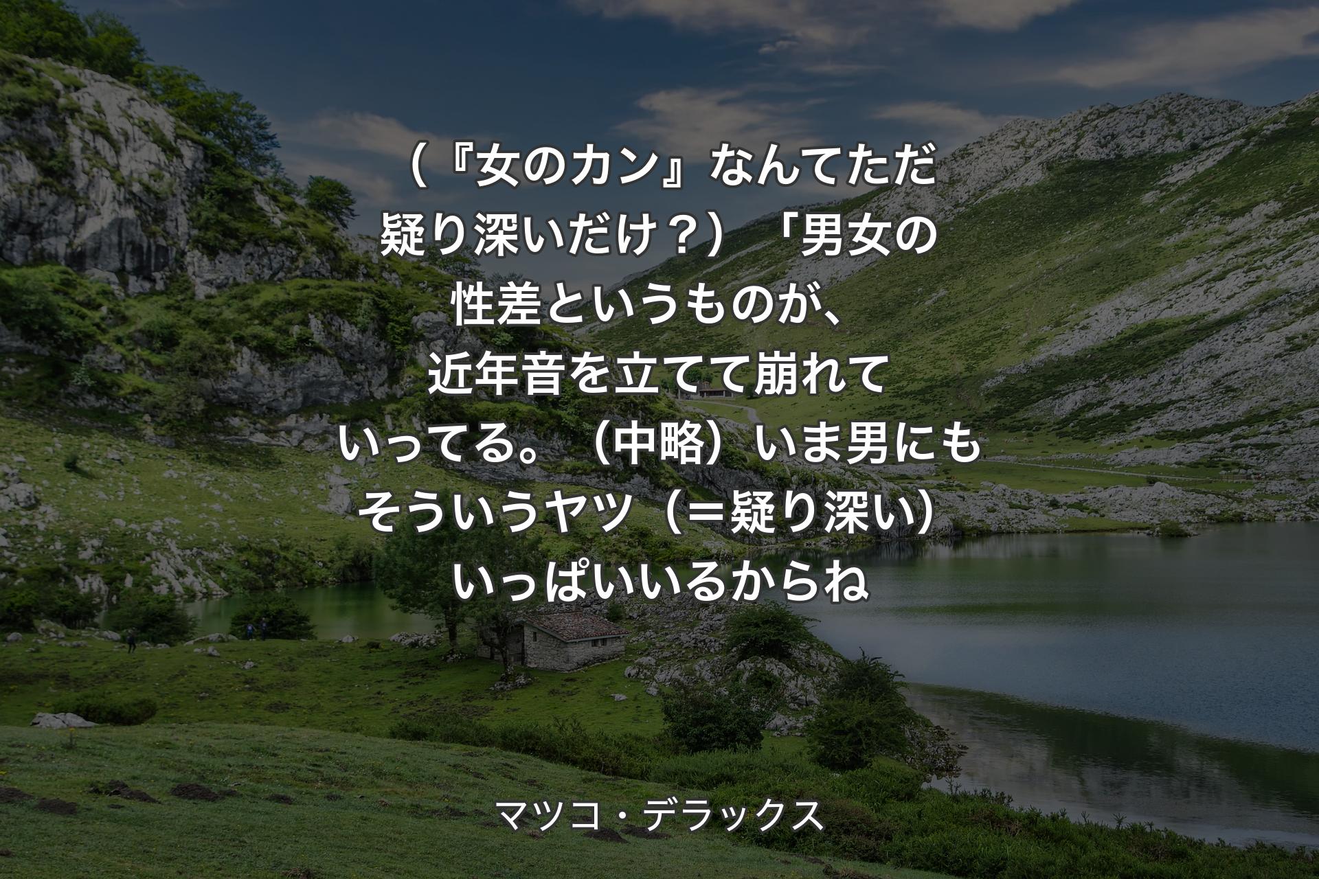 【背景1】（『女のカン』なんてただ疑り深いだけ？）「男女の性差というものが、近年音を立てて崩れていってる。（中略）いま男にもそういうヤツ（＝疑り深い）いっぱいいるか�らね - マツコ・デラックス