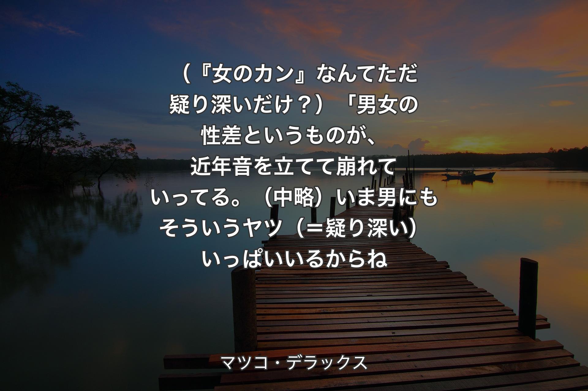 【背景3】（『女のカン』なんてただ疑り深いだけ？）「男女の性差というものが、近年音を立てて崩れていってる。（中略）いま男にもそういうヤツ（＝疑り深い）いっぱいいるからね - マツコ・デラックス