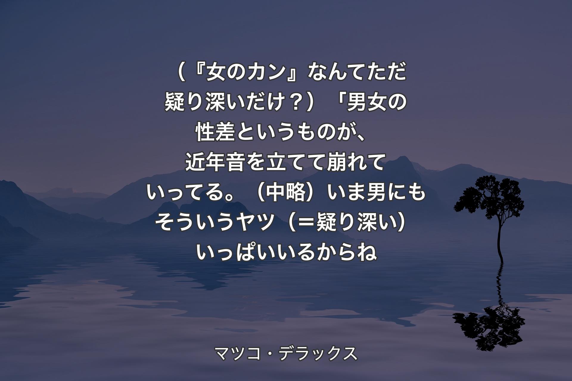 【背景4】（『女のカン』なんてただ疑り深いだけ？）「男女の性差というものが、近年音を立てて崩れていってる。（中略）いま男にもそういうヤツ（＝疑り深い）いっぱいいるからね - マツコ・デラックス