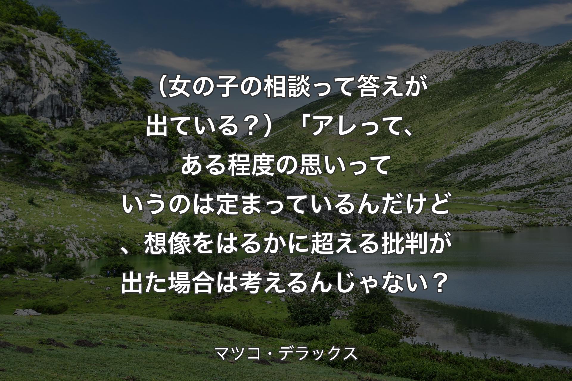 【背景1】（女の子の相談って答えが出ている？）「アレって、ある程度の思いっていうのは定まっているんだけど、想像をはるかに超える批判が出た場合は考えるんじゃない？ - マツコ・デラックス